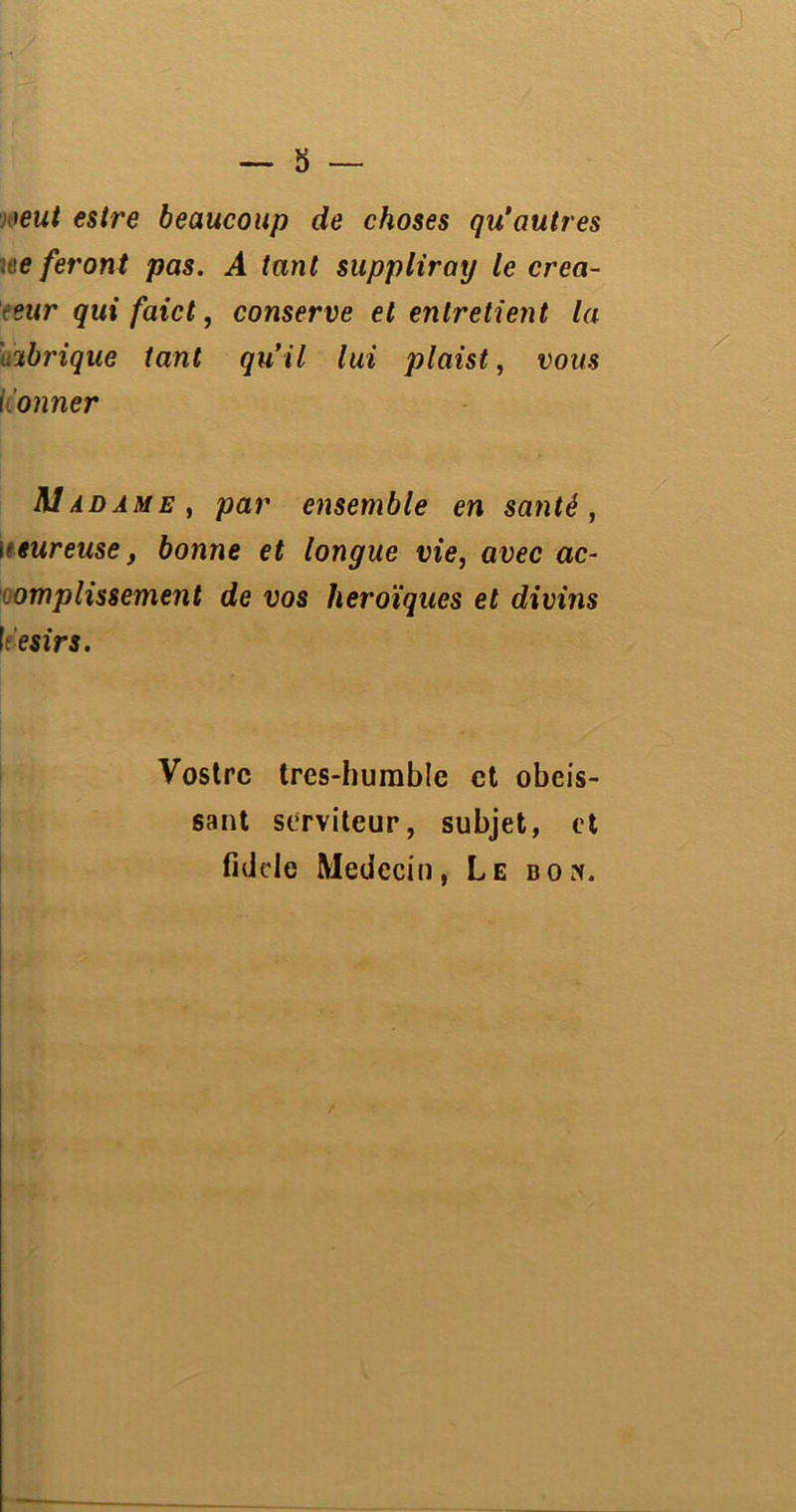 1 eut esire beaucoup de choses qu’autres iae feront pas. A tant suppliray le créa- teur qui faict, conserve et entretient la Librique tant qu’il lui plaist, vous konner M a dame, par ensemble en santé, i'tureuse, bonne et longue vie, avec ac- omplissement de vos héroïques et divins [ ésirs. Vostrc tres-humblc et obéis- sant serviteur, subjet, et fidele Médecin, Le bon. /