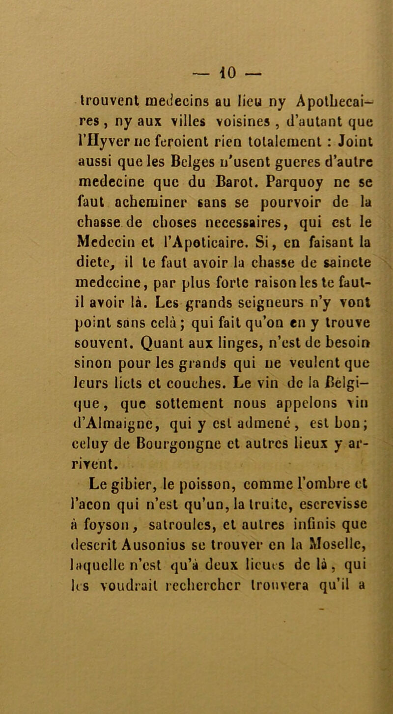 trouvent médecins au lieu ny Apothecai- res , ny aux villes voisines , d’autant que l’IIyver ne feroient rien totalement : Joint aussi que les Belges n'usent gueres d’autre medecine que du Barot. Parquoy ne se faut acheminer sans se pourvoir de la chasse de choses necessaires, qui est le Médecin et l’Apoticaire. Si, en faisant la diete, il le faut avoir la chasse de saincte medecine, par plus forte raison les te faut- il avoir là. Les grands seigneurs n’y vont point sons celà ; qui fait qu’on en y trouve souvent. Quant aux linges, n’est de besoin sinon pour les grands qui ne veulent que leurs licts et couches. Le vin de la Belgi- que, que sottement nous appelons >in d’Almaigne, qui y est admené , est bon; celuy de Bourgongne et autres lieux y ar- rivent. Le gibier, le poisson, comme l’ombre et façon qui n’est qu’un, la truite, escrevisse à foyson, satroules, et autres infinis que deserit Ausonius se trouver en la Moselle, laquelle n’est qu’à deux licuts de là, qui les voudrait rechercher trouvera qu’il a