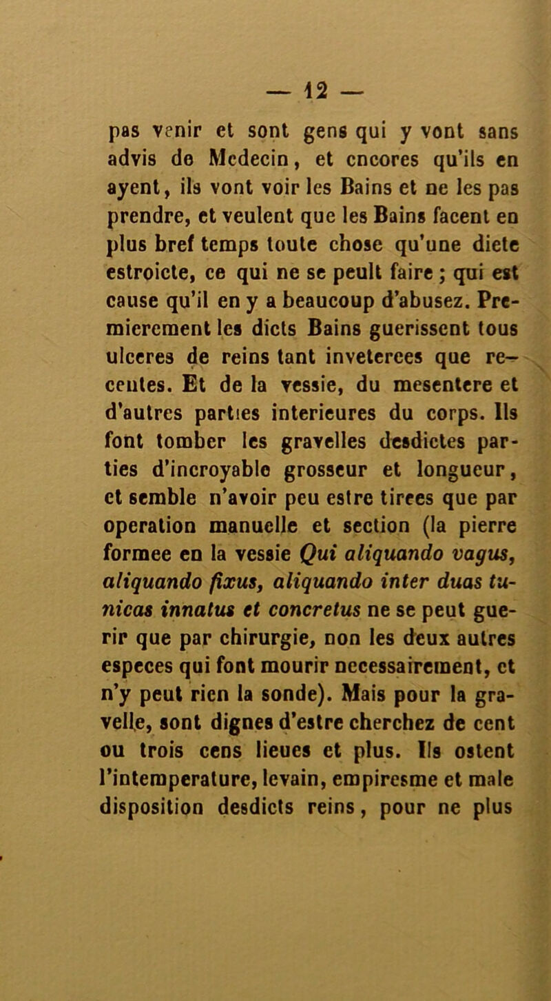 — 42 — pas venir et sont gens qui y vont sans advis de Mcdecin, et cncores qu’ils en ayent, ils vont voir les Bains et ne les pas prendre, et veulent que les Bains facent en plus bref temps toute chose qu’une diete estroicte, ce qui ne se peult faire ; qui est cause qu’il en y a beaucoup d’abusez. Pre- mièrement les dicts Bains guérissent tous ulcérés de reins tant inveterees que ré- centes. Et de la vessie, du mesentere et d’autres parties intérieures du corps. Ils font tomber les gravelles desdictes par- ties d’incroyable grosseur et longueur, et semble n’avoir peu estre tirees que par operation manuelle et section (la pierre formée en la vessie Qui aliquando vagus, aliquando fixus, aliquando inter duas tu- nicas innatus et concretus ne se peut gué- rir que par chirurgie, non les deux autres especes qui font mourir nécessairement, et n’y peut rien la sonde). Mais pour la gra- velle, sont dignes d’estre cherchez de cent ou trois cens lieues et plus. Ils ostent l’intemperature, levain, empiresme et male disposition desdicts reins, pour ne plus