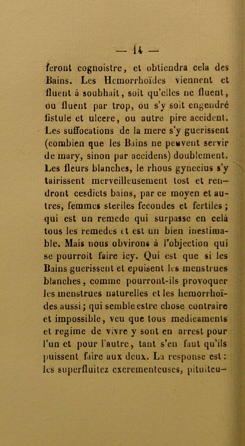 feront cognoistre, et obtiendra cela des Bains. Les Hcmorrhoïdes viennent et fluent à soubhait, soit qu’elles ne fluent, ou fluent par trop, ou s’y soit engendré fistule et ulcéré, ou autre pire accidenl. Les suffocations de la mere s’y guérissent (combien que les Bains ne peuvent servir de mary, sinon par aceidens) doublement. Les fleurs blanches, le rhous gynccius s’y tairissent merveilleusement lost et ren- dront cesdicts bains, par ce moyen et au- tres, femmes stériles fécondés et fertiles ; qui est un remede qui surpasse en celà tous les remedes tt est un bien inestima- ble. Mais nous obvirons à l’objection qui se pourroit faire icy. Qui est que si les Bains guérissent et epuisent les menstrues blanches , comme pourront-ils provoquer les menstrues naturelles et les hemorrhoï- des aussi ; qui semble estre chose contraire et impossible, veu que tous médicaments et régime de vivre y sont en arrest pour l’un et pour l’autre, tant s’en faut qu’ils puissent faire aux deux. La response est: les superfluitez cxcrementcuscs, piluitcu-