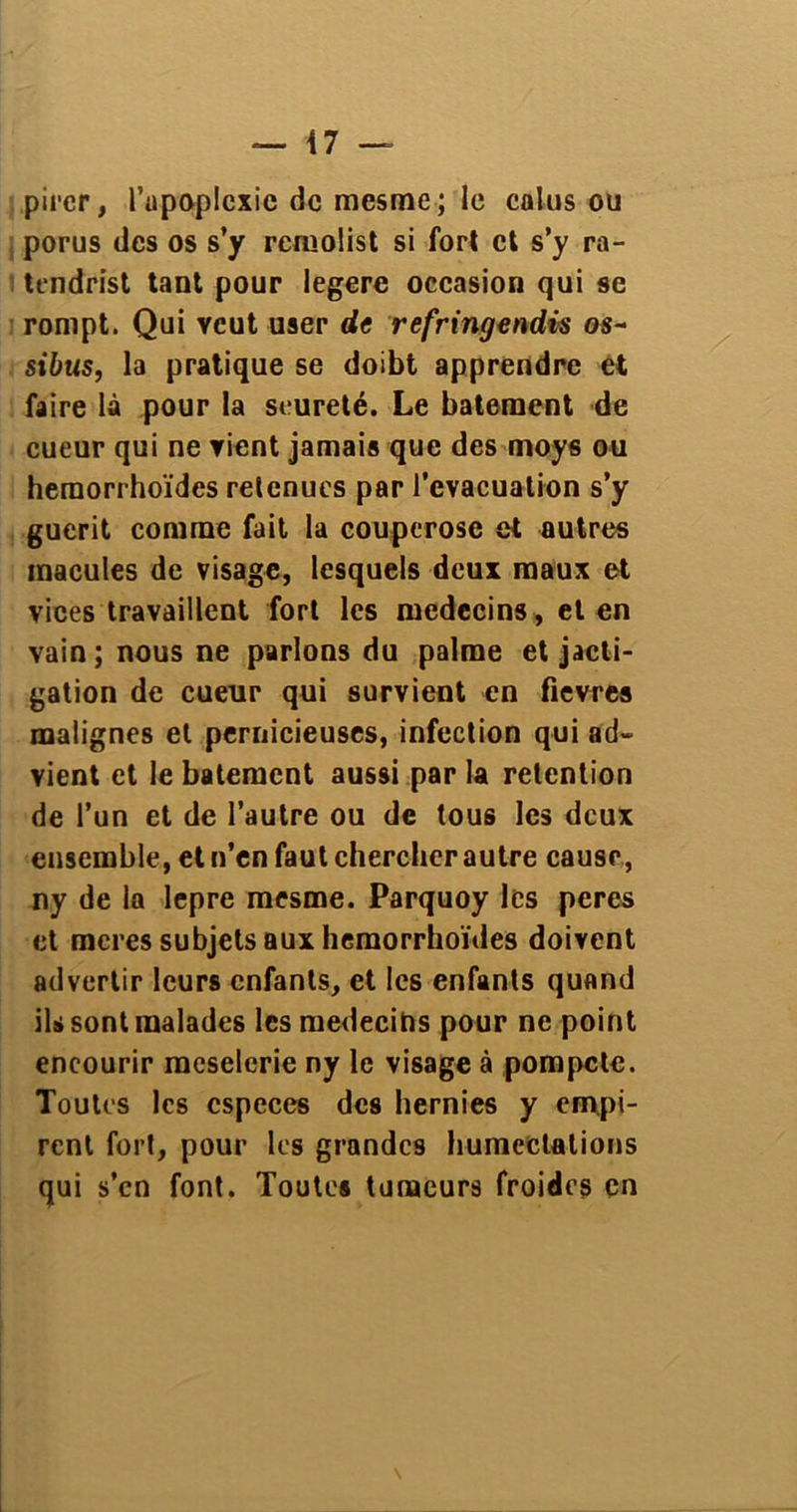 pircr, l’apoplexie de mesme; le colus ou porus des os s’y remolist si fort et s’y ra- tendrist tant pour legere occasion qui se rompt. Qui veut user de refringendis os- sibus, la pratique se doibt apprendre et faire là pour la seureté. Le batement de cueur qui ne Tient jamais que des moys ou heraorrhoïdes retenues par l’évacuation s’y guérit comme fait la couperose et autres macules de visage, lesquels deux maux et vices travaillent fort les médecins, et en vain; nous ne parlons du palme et jacti- tation de cueur qui survient en fievres malignes et pernicieuses, infection qui ad- vient et le batement aussi par la rétention de l’un et de l’autre ou de tous les deux ensemble, et n’en faut chercher autre cause, ny de la lepre mesme. Parquoy les peres et meres subjets aux hemorrhoïdes doivent advertir leurs enfants, et les enfants quand ils sont malades les médecins pour ne point encourir meselerie ny le visage à pompcle. Toutes les especes des hernies y empi- rent fort, pour les grandes humectations qui s’en font. Toutes tumeurs froides en N