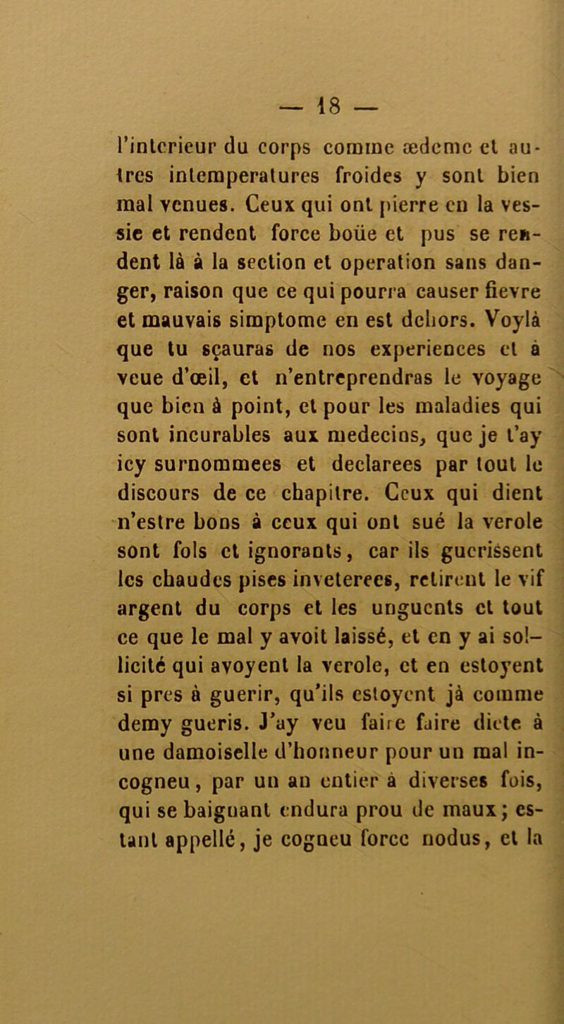 l’intcrieur du corps comme ædemc et au- tres intemperatures froides y sont bien mal venues. Ceux qui ont pierre en la ves- sie et rendent force boüe et pus se ren- dent là à la section et operation sans dan- ger, raison que ce qui pourra causer fievre et mauvais simptome en est dehors. Voylà que tu sçauras de nos expériences et à veue d’œil, et n’entreprendras le voyage que bien à point, et pour les maladies qui sont incurables aux médecins, que je t’ay icy surnommées et déclarées par tout le discours de ce chapitre. Ceux qui dient n’estre bons à ceux qui ont sué la verole sont fols et ignorants, car ils gucrissent les chaudes pises invétérées, retirent le vif argent du corps et les unguents et tout ce que le mal y avoit laissé, et en y ai sol- licité qui avoyent la verole, et en estoyent si près à guérir, qu’ils estoyent jà comme demy guéris. J’ay veu faire faire dicte à une damoiselle d’honneur pour un mal in- cogneu, par un an entier à diverses fois, qui se baignant endura prou de maux; es- tant appelle, je cogneu force nodus, et la
