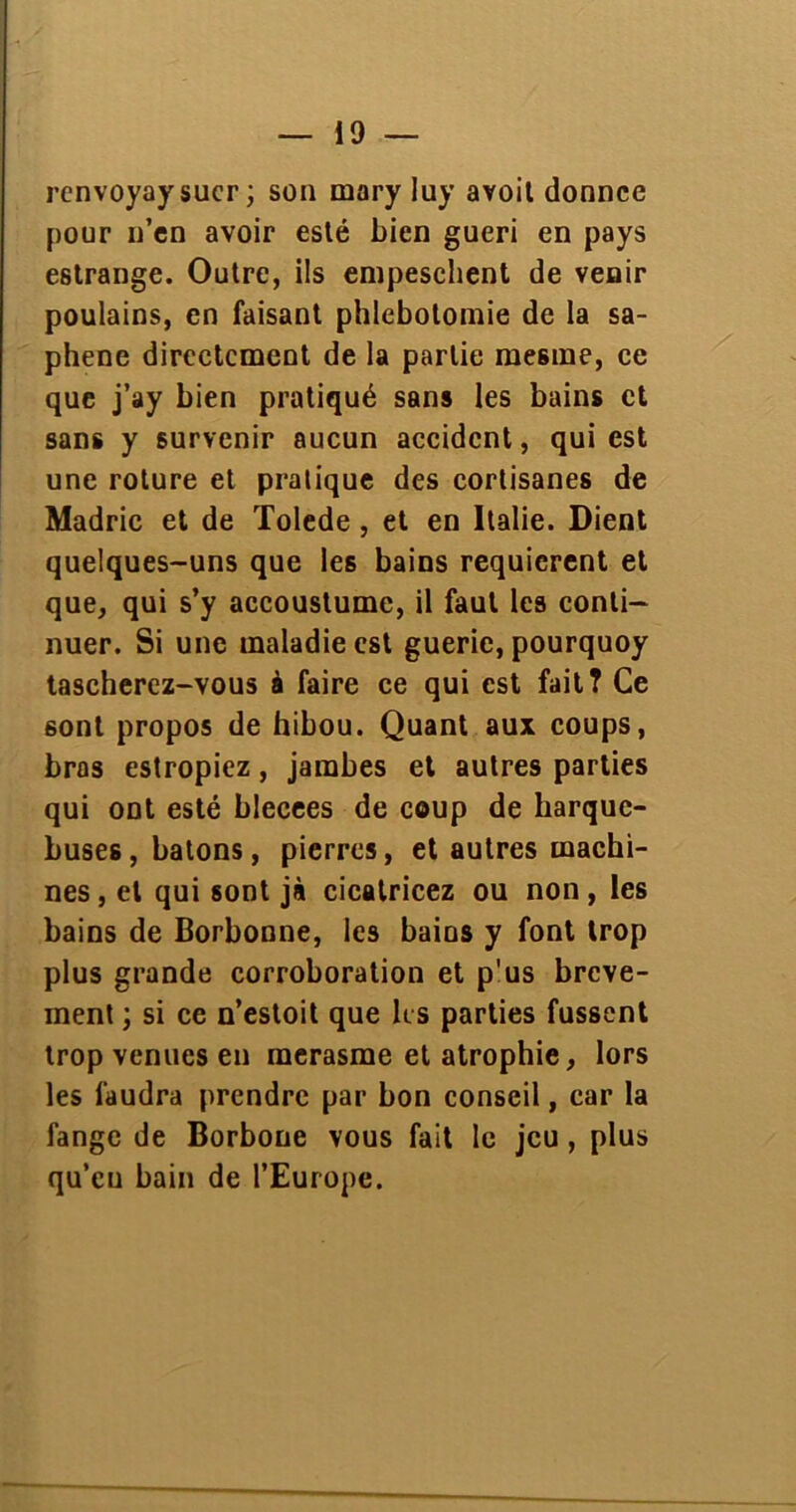 renvoyay suer ; son mary Iuy avoit donnee pour n’en avoir esté bien guéri en pays estrange. Outre, ils empeschent de venir poulains, en faisant phlébotomie de la sa- phene directement de la partie mesme, ce que j’ay bien pratiqué sans les bains et sans y survenir aucun accident, qui est une roture et pratique des cortisanes de Madric et de Tolede , et en Italie. Dient quelques-uns que les bains requièrent et que, qui s’y accoustume, il faut les conti- nuer. Si une maladie est guerie, pourquoy tascherez-vous à faire ce qui est fait? Ce sont propos de hibou. Quant aux coups, bras estropiez, jambes et autres parties qui ont esté blecees de coup de harque- buses, bâtons, pierres, et autres machi- nes, et qui sont jà cicatricez ou non, les bains de Borbonne, les bains y font trop plus grande corroboration et p'us breve- ment ; si ce n’estoit que les parties fussent trop venues en merasme et atrophie, lors les faudra prendre par bon conseil, car la fange de Borbone vous fait le jeu, plus qu’eu bain de l’Europe.