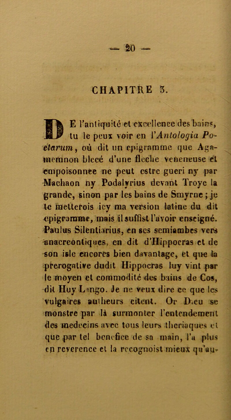 CHAPITRE 3. T| E l'antiquité et excellence des bain?, JO* tu le peux voir en YAnlologia Po- elarum, où dit un epigrnmmc que Agn- meranon blccé d’une floche veneneuse et empoisonnée ne peut estre guéri ny par Machaon ny Podalyrius devant Troye la grande, sinon par les bains de Smyrne ; je te melterois icy ma version latine du dit epigrarnmc, mais il suffist l’avoir enseigné. Paulus Silentiarius, en scs semiambes vers anacreontiques, en dit d’Hippocras et de son isle encores bien davantage, et que la prérogative dudit Hippocras luy vint par le moyen et commodité des bains de Cos, dit Huy Lmgo. Je ne veux dire ce que les vulgaires aulheurs citent. Or D.eu se monstre par là surmonter l'entendement des médecins avec tous leurs thériaques et que par tel bénéfice de sa main, l’a plus en rcverence et la rccognoist mieux qu'au-