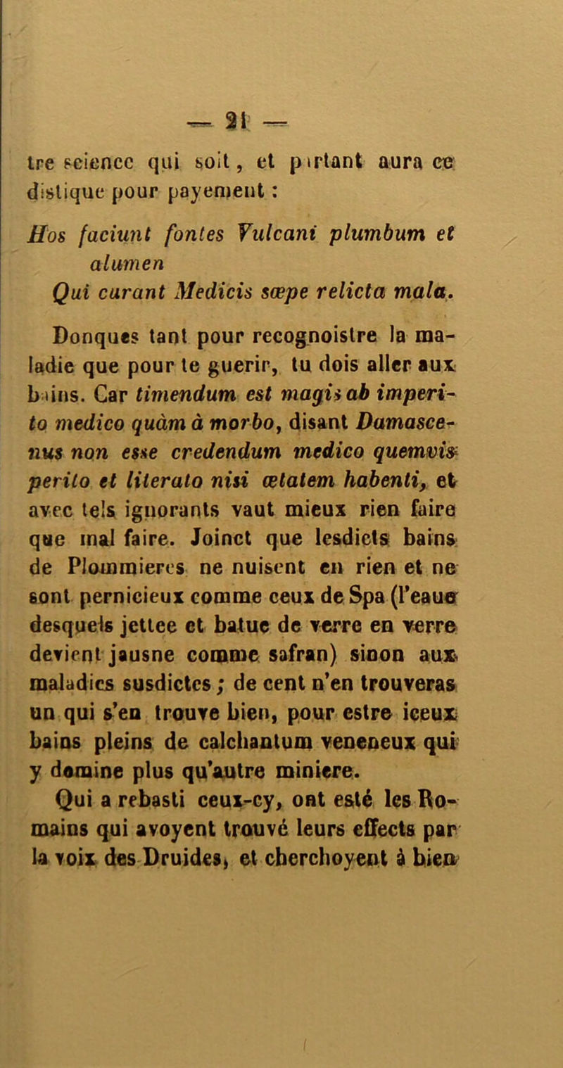 tre Fciencc qui soit, et pirtant aura ce distique pour payement : Hos faciunt fontes Vulcani plumbum et alumen Qui curant Medicis sœpe relicta mala. Donques tant pour recognoistre la ma- ladie que pour te guérir, tu dois aller au* bains. Car timendum est magii ab imperi- to medico quàm à morbo, disant Damasce- nus non esse credendum medico quemvis perito et lilerato nisi œlatem habenti, et avec tels ignorants vaut mieux rien faire que mal faire. Joinct que lesdicts bains de PJommieres ne nuisent en rien et ne 6ont pernicieux comme ceux deSpa (l’eaue desquels jettee et batue de verre en verre devient jausne comme safran) sinon aux, maladies susdictcs ; de cent n’en trouveras un qui s’en trouve bien, pour estre ieeux bains pleins de calcbantum veneneux qui y domine plus qu’autre minière. Qui a rebasti ceux-cy, ont esté les Ro- mains qui avoyent trouvé leurs eifects par la voix des Druides, et ebereboyent à bien