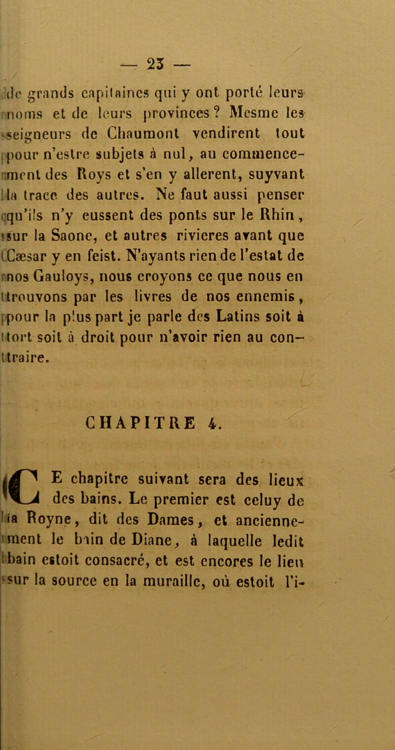 do grands capitaines qui y ont porté leurs noms et de leurs provinces? Mesme les • seigneurs de Chaumont vendirent tout pour n’estre subjets à nul, au commence- ment des Roys et s’en y allèrent, suyvant la trace des autres. Ne faut aussi penser qu’ils n’y eussent des ponts sur le Rhin , •sur la Saône, et autres rivières avant que « Cæsar y en feist. N’ayants rien de l’estât de nos Gauloys, nous croyons ce que nous en '.trouvons par les livres de nos ennemis, ipour la plus part je parle des Latins soit à tort soit à droit pour n’avoir rien au con- ttraire. CHAPITRE 4. E chapitre suivant sera des lieux des bains. Le premier est celuy de !ia Royne, dit des Dames, et ancienne- ment le blinde Diane, à laquelle ledit ibain estoit consacré, et est encores le lien sur la source en la muraille, où estoit l’i-