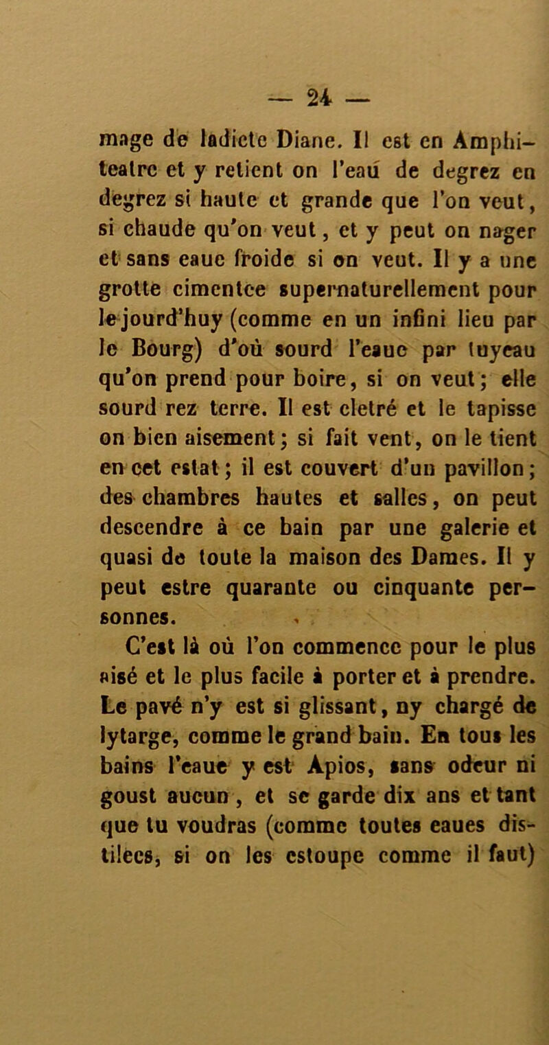 mage de ladicte Diane. II est en Amphi- teatrc et y relient on l’eau de degrez en degrez si haute et grande que l’on veut, si chaude qu'on veut, et y peut on nager et sans eaue froide si on veut. II y a une grotte cimentee supernaturellement pour le jourd’huy (comme en un infini lieu par le Bourg) d’où sourd l’eaue par tuyeau qu’on prend pour boire, si on veut; elle sourd rez terre. Il est cletré et le tapisse on bien aisément; si fait vent, on le tient en cet estât; il est couvert d’un pavillon; des chambres hautes et salles, on peut descendre à ce bain par une galerie et quasi de toute la maison des Dames. Il y peut estre quarante ou cinquante per- sonnes. C’est là où l’on commence pour le plus aisé et le plus facile à porter et à prendre. Le pavé n’y est si glissant, ny chargé de iytarge, comme le grand bain. En tous les bains l’eaue y est Àpios, sans odeur ni goust aucun , et se garde dix ans et tant que lu voudras (comme toutes eaues dis- tilecs, si on les cstoupe comme il faut)