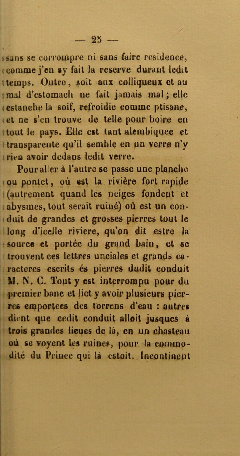 -sans se .corrompre ni sans faire résidence, comme j’en ay fait la reserve durant ledit temps. Outre, soit aux colliqueux et au mal d’estomaeh ne fait jamais mal ; elle estanche la soif, refroidie comme ptisane, et ne s’en trouve de telle pour boire en i tout le pay6. Elle est tant alembiquee et transparente qu’il semble en un verre n’y rieo avoir dedans ledit verre. Pour al cr à l’autre se passe une planche ou pontet, où est la rivière fort rapide (autrement quand les neiges fondent et abysmes, tout serait ruiné) où est un con- duit de grandes et grosses pierres tout le long d’icelle riviere, qu’on dit estre la source et portée du grand bain, et se trouvent ces lettres unciales et grands ca- ractères escrils és pierres dudit conduit M. N. C. Tout y est interrompu pour du premier banc et lict y avoir plusieurs pier- res emportées des torrens d’eau : autres dient que cedit conduit allait jusques à trois grandes lieues de là, en un chasteau où se voyent les ruines, pour la commo- dité du Prince qui là estoit. Incontinent