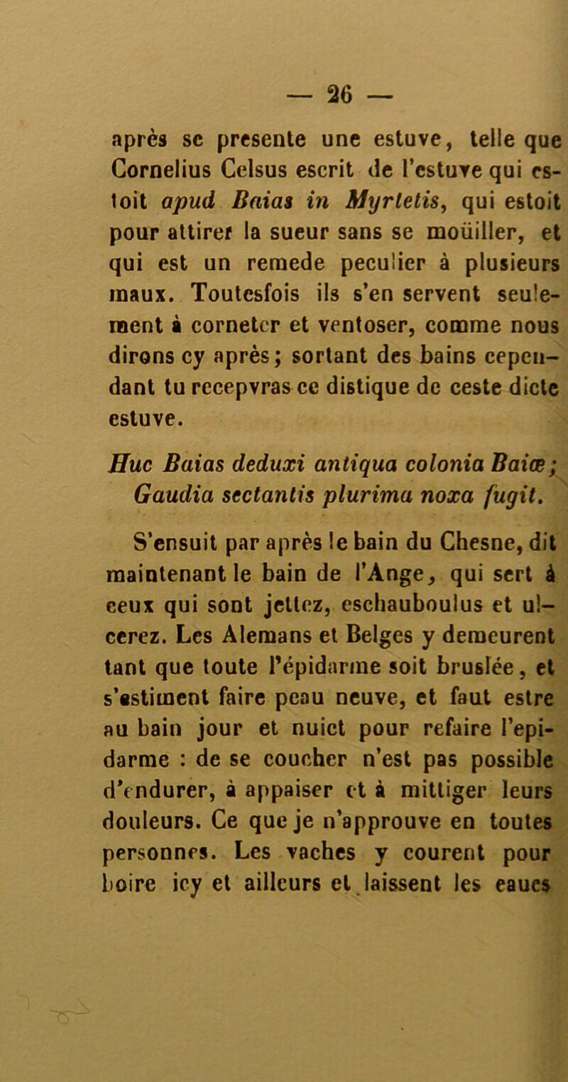 après sc présente une estuve, telle que Cornélius Celsus escrit de l’cstuYe qui es- toit apud Baias in Myrletis, qui estoit pour attirer la sueur sans se moüiller, et qui est un reraede peculier à plusieurs maux. Toutesfois ils s’en servent seule- ment à corneter et ventoser, comme nous dirons cy après; sortant des bains cepen- dant tu rccepvras ce distique de ceste dicte estuve. Hue Baias deduxi antiqua colonia Baiœ; Gaudia sectantis plurima noxa fugit. S’ensuit par après le bain du Chesne, dit maintenant le bain de l’Ange, qui sert à ceux qui sont jetiez, eschauboulus et ul- cérez. Les Alemans et Belges y demeurent tant que toute Pépidarme soit bruslée, et s’estiment faire peau neuve, et faut estre au bain jour et nuict pour refaire l’epi- darme : de se coucher n’est pas possible d’endurer, à appaiser et à mittiger leurs douleurs. Ce que je n’approuve en toutes personnes. Les vaches y courent pour boire icy et ailleurs et laissent les eaues