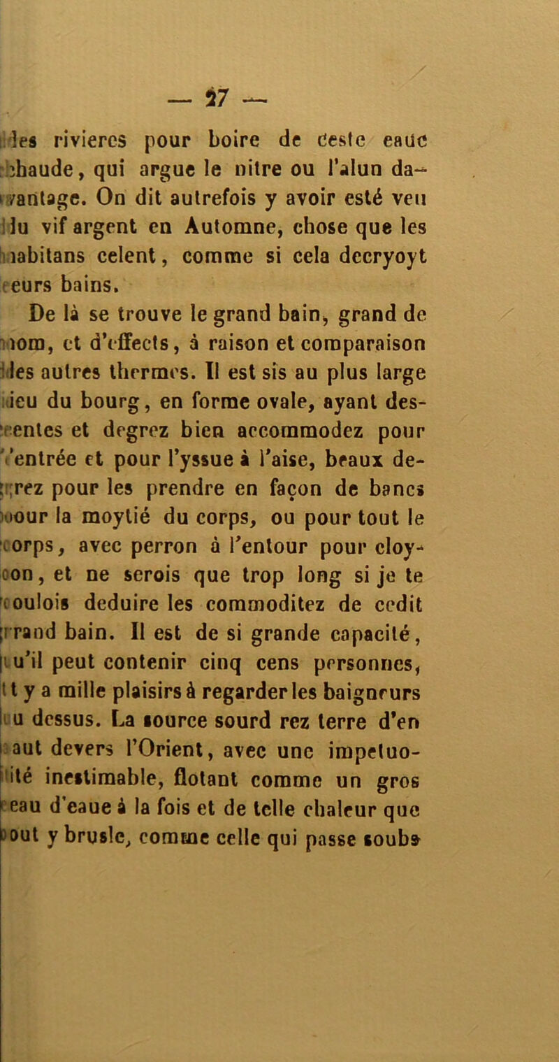 les rivières pour boire de ceste eauc ïhaude, qui argue le nitre ou l’alun da- vantage. On dit autrefois y avoir esté veu ilu vif argent en Automne, chose que les îabitans celent, comme si cela decryoyt eurs bains. De là se trouve le grand bain, grand de tom, et d’cffects, à raison et comparaison ries autres thermes. Il est sis au plus large ieu du bourg, en forme ovale, ayant des- entes et degrez bien accommodez pour entrée et pour l’yssue à l’aise, beaux de- vrez pour les prendre en façon de bancs iour la moytié du corps, ou pour tout le orps, avec perron à i’entour pour cloy- con, et ne serois que trop long si je te r. oulois déduire les commoditez de cedit [rrand bain. Il est de si grande capacité, |iu’il peut contenir cinq cens personnes, 11 y a mille plaisirs à regarder les baigneurs i u dessus. La lource sourd rez terre d’en i aut devers l’Orient, avec une impétuo- sité inestimable, flotant comme un gros > eau d’eaue à la fois et de telle chaleur que Mut y bruslc, comme celle qui passe souba
