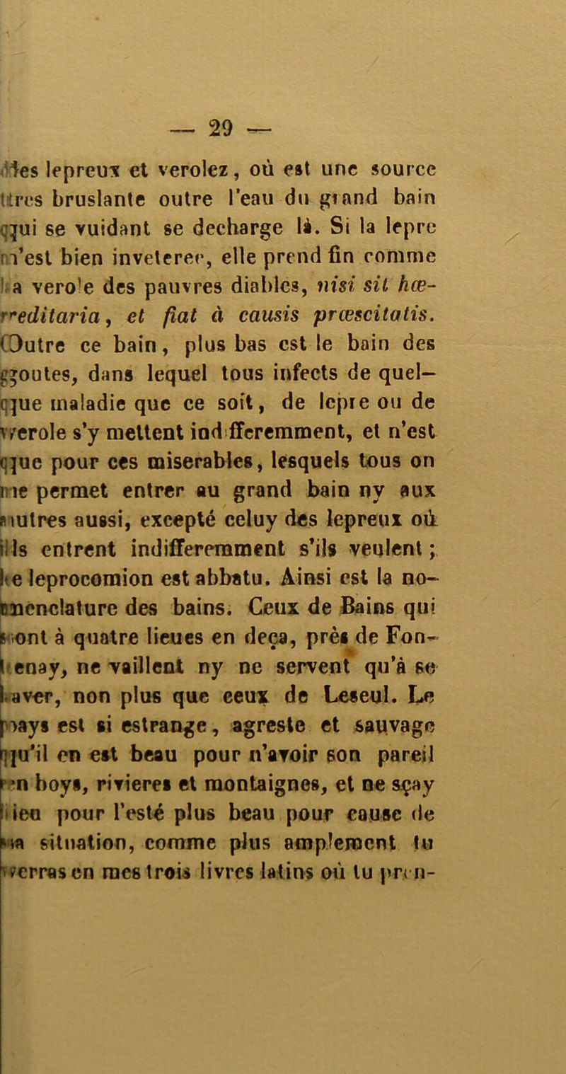 les lepreux et verolez, où est une source titres bruslante outre l'eau du grand bain qui se vuidant se déchargé là. Si la lepre n’est bien invétérée, elle prend fin comme a vero'e des pauvres diables, nisi sit hœ- r^editaria, et fiat à causis prœscitatis. Outre ce bain, plus bas est le bain des qoutes, dans lequel tous infects de quel- que maladie que ce soit, de lepie ou de v^erole s’y mettent ind fferemment, et n’est que pour ces misérables, lesquels tous on me permet entrer au grand bain ny aux mulres aussi, excepté celuy des lepreux où il 1s entrent indifféremment s’ils veulent; Ite leprocornion est abbatu. Ainsi est la no- cncnclature des bains. Ceux de Bains qui f ont à quatre lieues en deçà, prè* de Fon- t enay, ne vaillent ny ne servent qu’à se I avor, non plus que eeux de Leseul. Le qay§ est ai estrange, agreste et sauvage qu’il en e»t beau pour n’avoir son pareil p*n boy*, riviere* et raontaignes, et ne açay • ieo pour Testé plus beau pour cause de situation, comme plus amplement tu verras en mes trois livres latins où lu pr.cn-