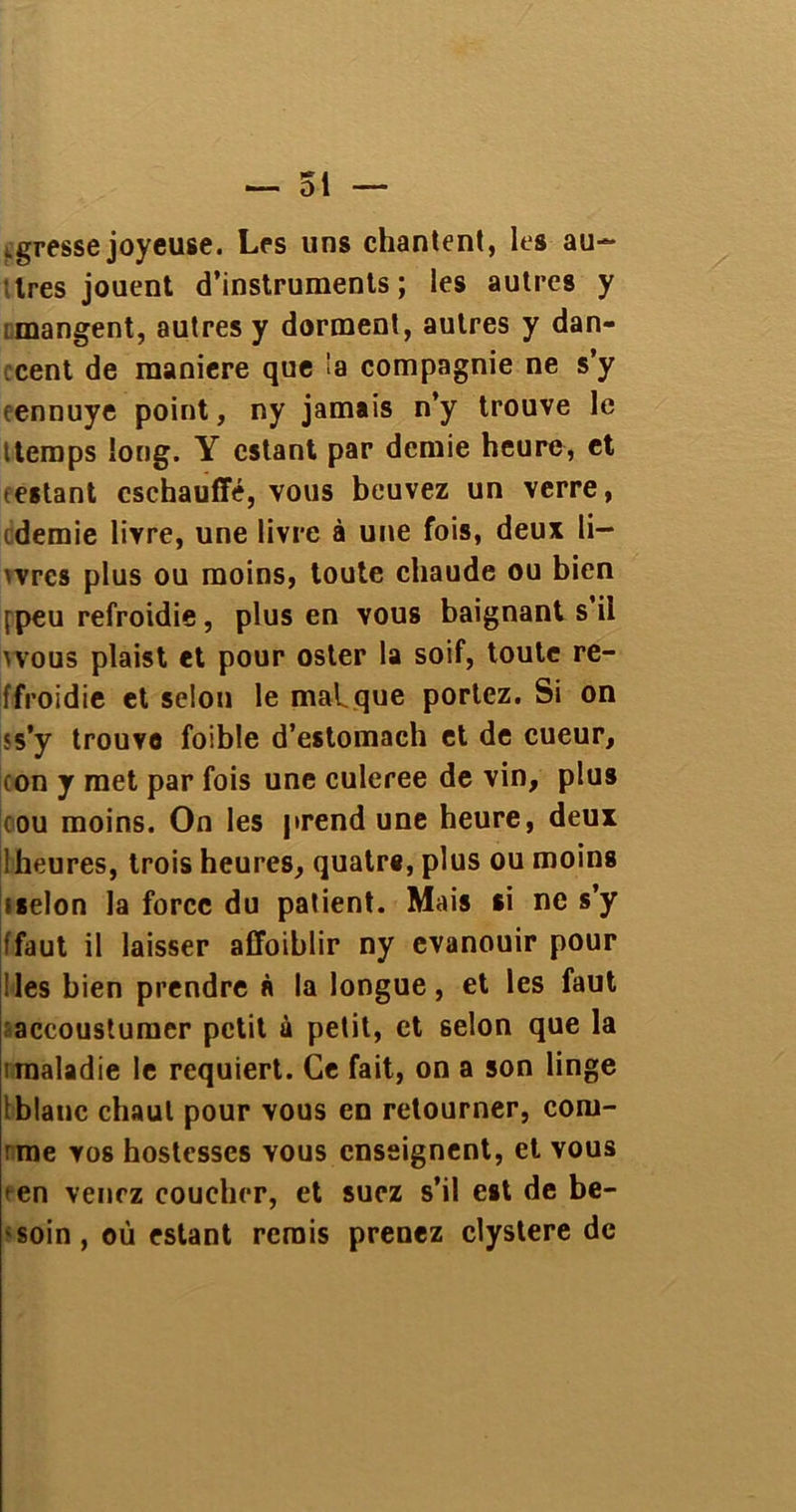 .gresse joyeuse. Les uns chantent, les au- tres jouent d’instruments; les autres y ; mangent, autres y dorment, autres y dan- .cent de maniéré que !a compagnie ne s’y ennuye point, ny jamais n’y trouve le itemps long. Y estant par demie heure, et testant cschauffé, vous beuvez un verre, tdemie livre, une livre à une fois, deux li- wrcs plus ou moins, toute chaude ou bien [peu refroidie, plus en vous baignant s’il wous plaist et pour oster la soif, toute re- ffroidie et selon le malque portez. Si on ss'y trouvo foible d’estomach et de cueur, con y met par fois une culeree de vin, plus cou moins. On les prend une heure, deux ! heures, trois heures, quatre, plus ou moins ïselon la force du patient. Mais si ne s’y ffaut il laisser affoihlir ny évanouir pour ! les bien prendre à la longue, et les faut accoustumer petit à petit, et selon que la imaladie le requiert. Ce fait, on a son linge iblanc chaut pour vous en retourner, com- bine vos hostcsscs vous enseignent, et vous • en venez coucher, et suez s’il est de be- soin, où estant remis prenez clystere de