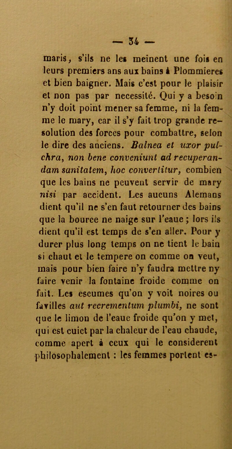 maris, s’ils ne les meinent une fois en leurs premiers ans aux bains à Plommieres et bien baigner. Mais c’est pour le plaisir et non pas par nécessité. Qui y a besoin n’y doit point mener sa femme, ni la fem- me le mary, car il s’y fait trop grande re- solution des forces pour combattre, selon le dire des anciens. Balnea et uxor pul- chra, non bene conveniunt ad recuperan- dam sanitatem, hoc converlitur, combien que les bains ne peuvent servir de mary nisi par accident. Les aucuns Alemans dient qu’il ne s’en faut retourner des bains que la bource ne naige sur l’eaue ; lors ils dient qu’il est temps de s’en aller. Pour y durer plus long temps on ne tient le bain si chaut et le tempere on comme oo veut, mais pour bien faire n’y faudra mettre ny faire venir la fontaine froide comme on fait. Les escumes qu’on y voit noires ou favilles aut recremcntum plumbi, ne sont que le limon de l’eaue froide qu’on y met, qui est cuict par la chaleur de l’eau chaude, comme apert à ceux qui le considèrent philosophalcmcnt : les femmes portent es-