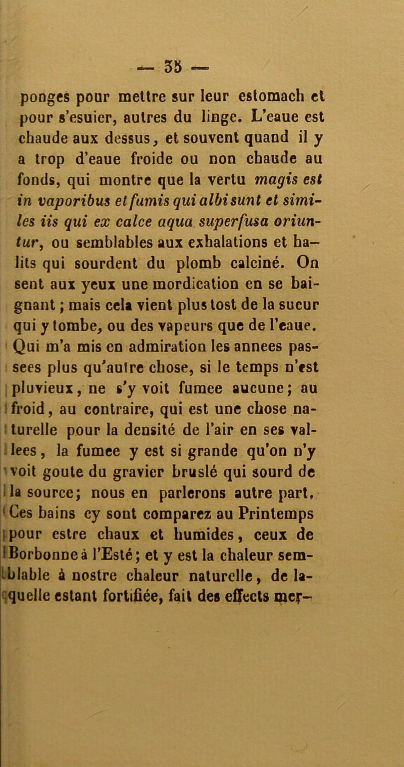 ponges pour mettre sur leur eslomach et pour s’esuier, autres du linge. L’eaue est chaude aux dessus, et souvent quand il y a trop d’eaue froide ou non chaude au fonds, qui montre que la vertu magis est in vaporibus et famis qui albisunt et simi- les iis qui ex calce aqua superfusa oriun- tur, ou semblables aux exhalations et ha- lits qui sourdent du plomb calciné. On sent aux yeux une mordication en se bai- gnant ; mais cela vient plustost de la sueur qui y tombe, ou des vapeurs que de l’eaue. Qui m’a mis en admiration les années pas- sées plus qu’autre chose, si le temps n’est pluvieux, ne s’y voit fumee aucune; au froid, au contraire, qui est une chose na- turelle pour la densité de l’air en ses val- lées , la fumee y est si grande qu’on n’y voit goûte du gravier bruslé qui sourd de la source; nous en parlerons autre part. 1 Ces bains cy sont comparez au Printemps tpour estre chaux et humides, ceux de IBorbonneà l’Esté; et y est la chaleur sem- blable à nostre chaleur naturelle, de la- quelle estant fortifiée, fait des effects mer-