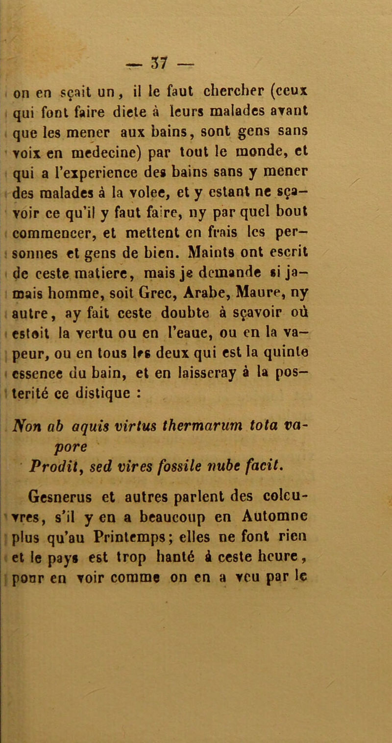 on en sçait un, il le faut chercher (ceux qui font faire diele à leurs malades ayant que les mener aux bains, sont gens sans voix en medecine) par tout le monde, et qui a l’experience des bains sans y mener des malades à la volee, et y estant ne sça- voir ce qu’il y faut faire, ny par quel bout commencer, et mettent en frais les per- sonnes et gens de bien. Maints ont escrit de ceste matière, mais je demande si ja- mais homme, soit Grec, Arabe, Maure, ny autre, ay fait ceste doubte à sçavoir où estait la yertu ou en l’eaue, ou en la va- peur, ou en tous les deux qui est la quinte essence du bain, et en laisseray à la pos- térité ce distique : Non ab aquis virtus thermarum tota va- pore Prodit, sed vires fossile vube facit. Gesnerus et autres parlent des colcu- vres, s’il y en a beaucoup en Automne plus qu’au Printemps ; elles ne font rien et le pays est trop hanté à ceste heure, pour en voir comme on en a veu par le