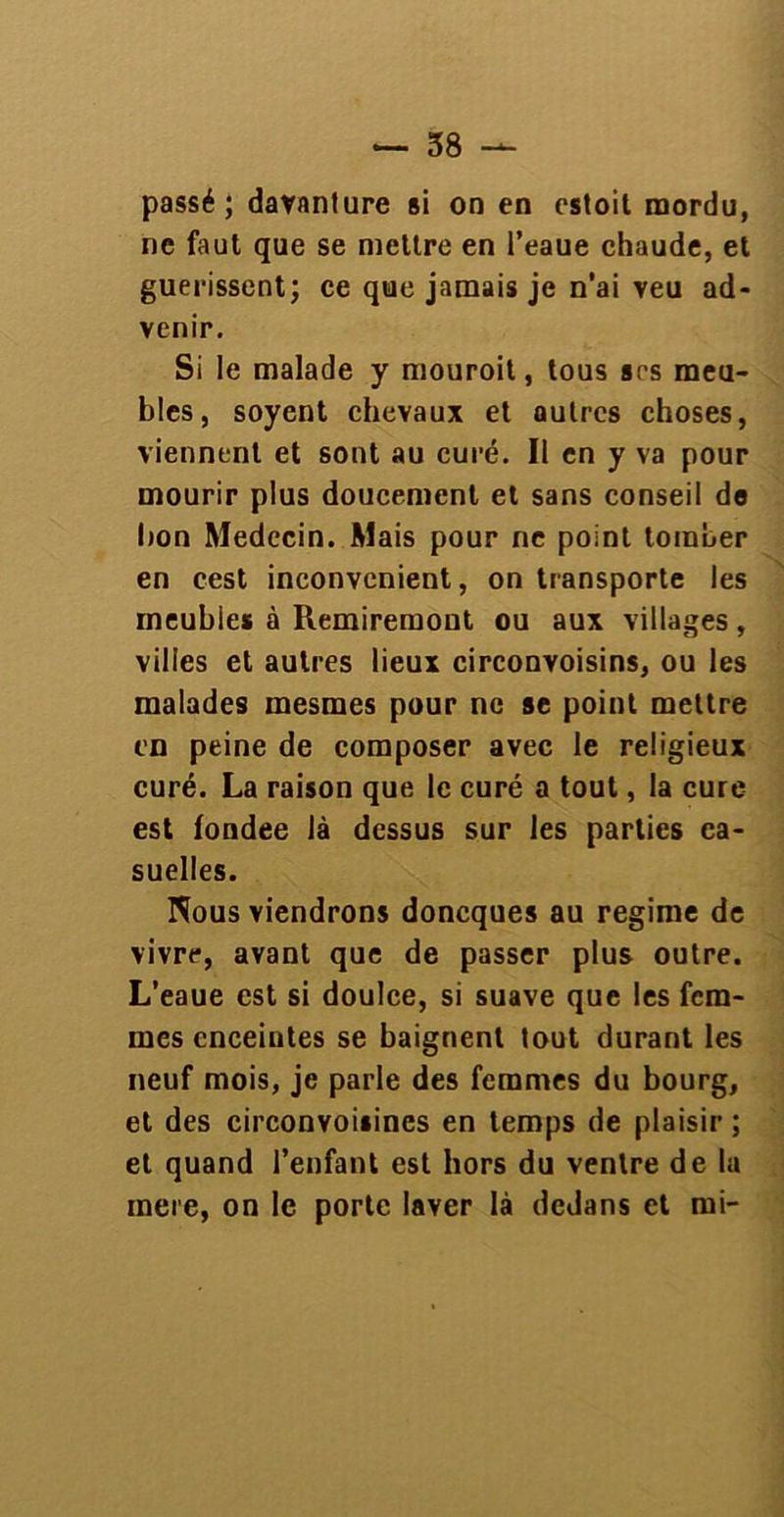 passé; davnnture si on en estoit mordu, ne faut que se mettre en l’eaue chaude, et guérissent; ce que jamais je n’ai veu ad- venir. Si le malade y mouroit, tous ses meu- bles, soyent chevaux et autres choses, viennent et sont au curé. Il en y va pour mourir plus doucement et sans conseil do bon Médecin. Mais pour ne point tomber en cest inconvénient, on transporte les meubies à Remiremont ou aux villages, villes et autres lieux circonvoisins, ou les malades mesmes pour ne se point mettre en peine de composer avec le religieux curé. La raison que le curé a tout, la cure est fondée là dessus sur les parties ca- suelles. Nous viendrons doneques au régime de vivre, avant que de passer plus outre. L’eaue est si doulce, si suave que les fem- mes enceintes se baignent tout durant les neuf mois, je parle des femmes du bourg, et des circonvoiiines en temps de plaisir ; et quand l’enfant est hors du ventre de la mere, on le porte laver là dedans et mi-