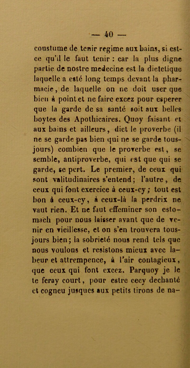 cousturne de tenir régime aux bains, si est- ce qu’il le faut tenir : car la plus digne partie de nostrc medecine est la dietelique laquelle a esté long temps devant la phar- macie, de laquelle on ne doit user que bien à point et ne faire cxcez pour esperer que la garde de sa santé soit aux belles boytes des Apothicaires. Quoy faisant et aux bains et ailleurs, dict le proverbe (il ne se garde pas bien qui ne se garde tous- jours) combien que le proverbe est, se semble, antiproverbe, qui est que qui se garde, se pert. Le premier, de ceux qui sont valitudinaires s’entend; l’aulre, de ceux qui font exercice à ceux-cy ; tout est bon à ceux-cy, à ceux-là la perdrix ne vaut rien. Et ne faut effeminer son esto- rnach pour nous laisser avant que de ve- nir en vieillesse, et on s’en trouvera tous- jours bien; îa sobriété nous rend tels que nous voulons et résistons mieux avec la- beur et attrempence, à l’air contagieux, que ceux qui font excez. Parquoy je le te feray court, pour estre cecy déchanté et cogneu jusques aux petits tirons de na-