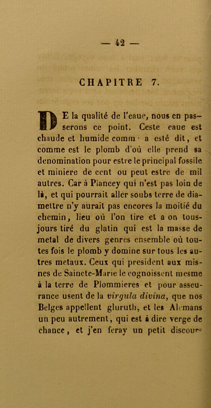 CHAPITRE 7. I) E la qualité de l'eaue, nous en pas- serons ce point. Ccste eaue est chaude et humide comm • a esté dit, et comme est le plomb d’où elle prend sa dénomination pour estre le principal fossile et minière de cent ou peut estre de mil autres. Car à Plancey qui n’est pas loin de là, et qui pourrait aller soubs terre de dia- mellre n’y aurait pas encores la moitié du chemin, lieu où l’on tire et a on lous- jours tiré du glalin qui est la masse de métal de divers genres ensemble où tou- tes fois le plomb y domine sur tous les au- tres métaux. Ceux qui president aux rais- nes de Sainctc-Marie le cognoissent rnesrne à la terre de Plommieres et pour asseu- rance usent de la virgula divina, que nos Belges appellent gluruth, et les Alemans un peu autrement, qui est à dire verge de chance, et j’en feray un petit discour*