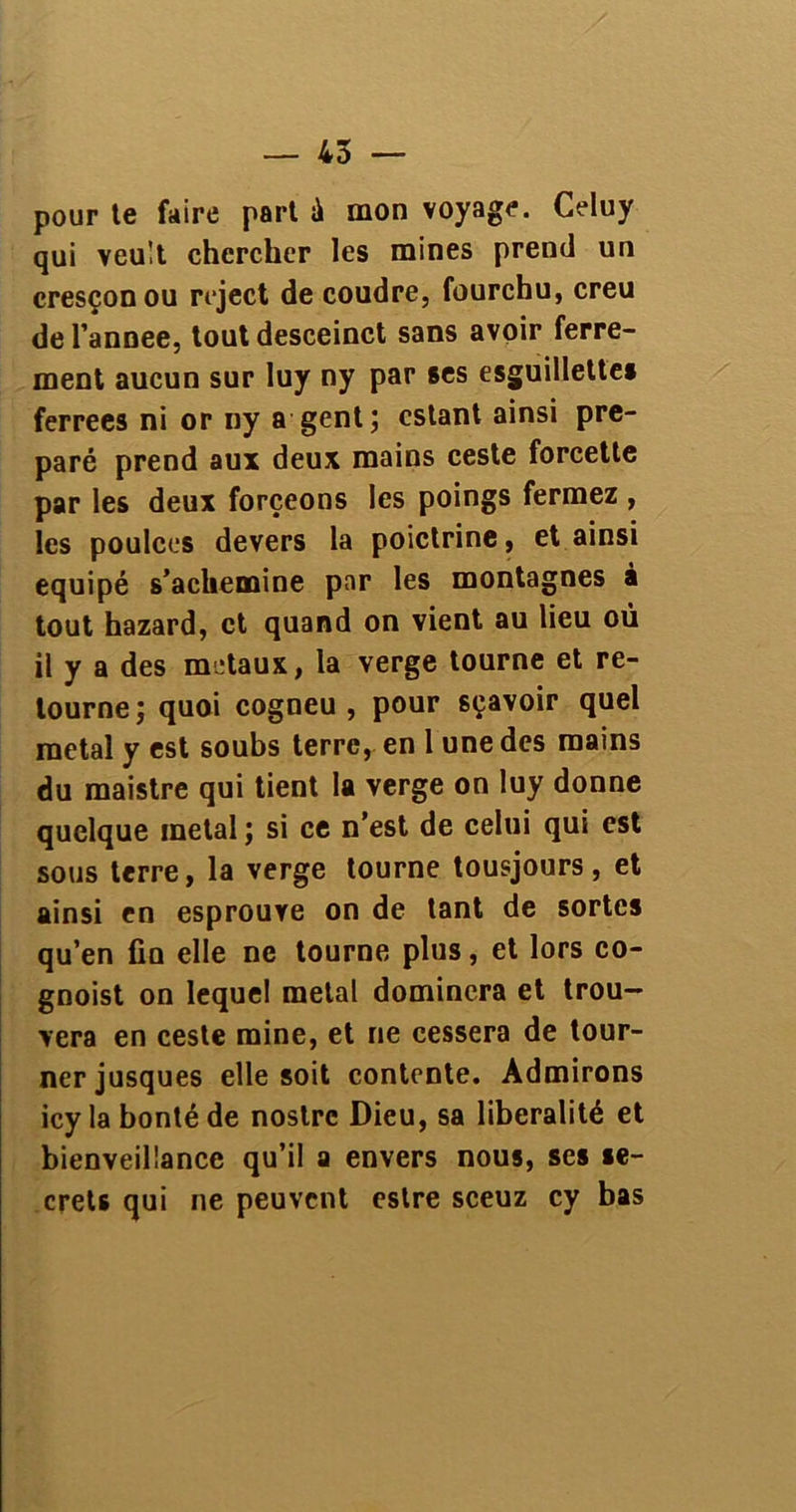 pour te faire part à mon voyage. Celuy qui veult chercher les mines prend un cresçon ou reject de coudre, fourchu, creu de l’annee, tout desceinct sans avoir ferre- ment aucun sur luy ny par ses esguillettes ferrees ni or ny a gent; estant ainsi pré- paré prend aux deux mains ceste forcette par les deux forçeons les poings fermez , les poulces devers la poictrine, et ainsi équipé s’achemine par les montagnes à tout hazard, et quand on vient au lieu où il y a des métaux, la verge tourne et re- tourne; quoi cogneu , pour sçavoir quel métal y est soubs terre, en l une des mains du maistre qui tient la verge on luy donne quelque métal ; si ce n’est de celui qui est sous terre, la verge tourne tousjours, et ainsi en esprouve on de tant de sortes qu’en fin elle ne tourne plus, et lors co- gnoist on lequel métal dominera et trou- vera en ceste mine, et ne cessera de tour- ner jusques elle soit contente. Admirons icyla bonté de noslrc Dieu, sa libéralité et bienveillance qu’il a envers nous, ses se- crets qui ne peuvent estre sceuz cy bas