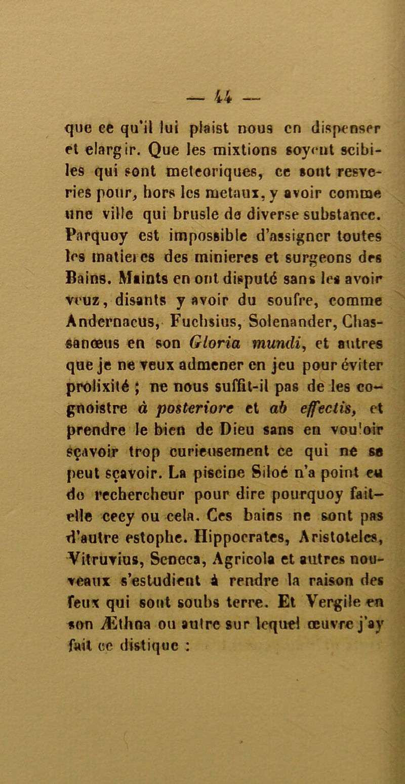 que ee qu’il lui piaist nous en dispenser et élargir. Que les mixtions soyeut scibi- les qui sont météoriques, ce sont resve- ries pour, hors les métaux, y avoir comme une ville qui brusle do divrr&e substance. Parquoy est impossible d’assigner toutes les matieics des minières et surgeons des Bains. Maints en ont disputé sans les avoir veuz, disants y avoir du soufre, comme Andcrnacus, Fuchsius, Solenander, Chas- sa nœus en son Gloria mundi, et autres que je ne veux admener en jeu pour éviter prolixité ; ne nous suffit-il pas de les co- gnoistre à posteriorc et ab effectis, et prendre le bien de Dieu sans en vou'oir sçavoir trop curieusement ce qui ne sa peut sçavoir. La piscine Siloé n’a point eu do rechercheur pour dire pourquoy fait- elle cecy ou cela. Ces bains ne sont pas d’autre estophe. Hippocrates, Aristotelcs, Vitruvius, Seneca, Agricola et autres nou- veaux s’estudient i rendre la raison des feux qui sont soubs terre. Et Vergile en son Æthna ou autre sur lequel œuvre j’ay fait ce distique :