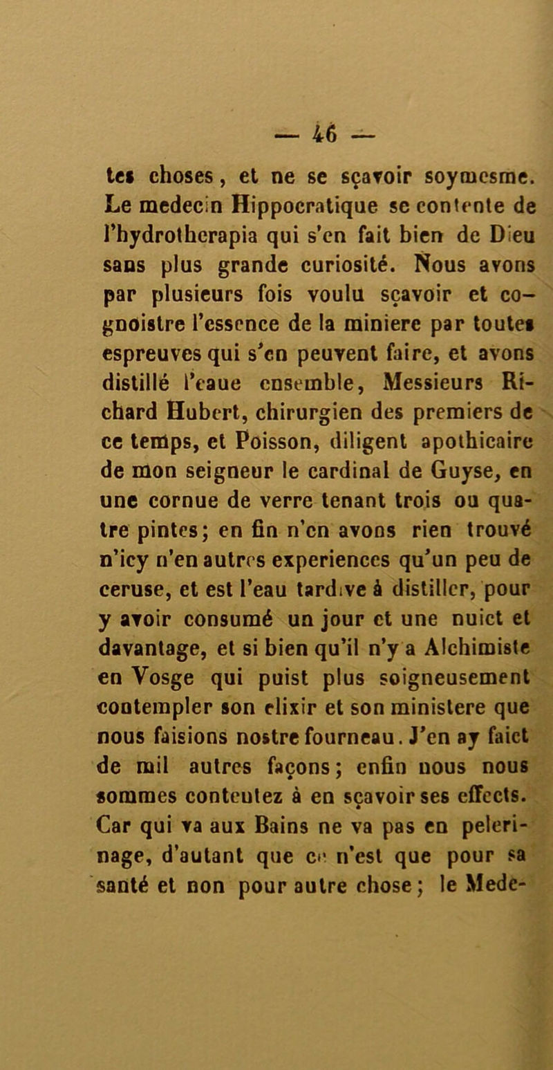te* choses, et ne se sçavoir soytnesme. Le médecin Hippocratique se contente de l’hydrothcrapia qui s’en fait bien de Dieu sans plus grande curiosité. Nous avons par plusieurs fois voulu sçavoir et co- gnoistre l’essence de la minière par toute* espreuvesqui s’en peuvent faire, et avons distillé l’eaue ensemble, Messieurs Ri- chard Hubert, chirurgien des premiers de ce temps, et Poisson, diligent apothicaire de mon seigneur le cardinal de Guyse, en une cornue de verre tenant trois ou qua- tre pintes; en fin n’en avons rien trouvé n’icy n’en autres expériences qu’un peu de ceruse, et est l’eau tardive à distiller, pour y avoir consumé un jour et une nuict et davantage, et si bien qu’il n’y a Alchimiste en Vosge qui puist plus soigneusement contempler son élixir et son ministère que nous faisions nostrefourneau. J’en ay faict de mil autres façons ; enfin nous nous sommes conteulez à en sçavoir ses effects. Car qui va aux Bains ne va pas en pèleri- nage, d’autant que cr n’est que pour sa santé et non pour autre chose; le Medc-