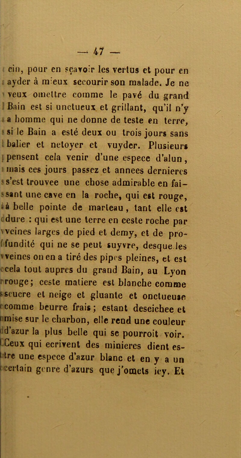 cin, pour en «ravoir les vertus et pour en ayder à mieux secourir son malade. Je ne veux omettre comme le pavé du grand Bain est si unctueux et grillant, qu’il n’y a homme qui ne donne de teste en terre, si le Bain a esté deux ou trois jours sans balier et netoyer et vuyder. Plusieurs pensent cela venir d’une espece d’alun, mais ces jours passez et années dernières s’est trouvée une chose admirable en fai- sant une cave en la roche, qui est rouge, à belle pointe de marteau, tant elle est : dure : qui est une terre en ceste roche par 'veines larges de pied et demy, et de pro- i fundité qui ne se peut suyvre, desque les ' veines on en a tiré des pipes pleines, et est cela tout auprès du grand Bain, au Lyon rouge; ceste matière est blanche comme sscucre et neige et gluante et onctueuse i comme beurre frais ; estant deseichee et s mise sur le charbon, elle rend une couleur d’azur la plus belle qui se pourroit voir. Ceux qui écrivent des minières dient es- tre une espece d’azur blanc et en y a un certain genre d’azurs que j'omets iey. Et