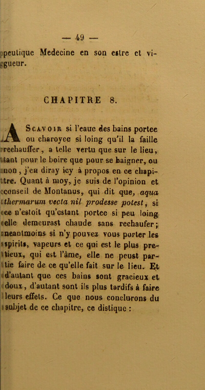 peutique Medecine en son eslre et vi- jgueur. ScAVOiR si l’eauc des bains portée ou charoyee si loing qu'il la faille rechauffer, a telle vertu que sur le lieu, \ tant pour le boire que pour se baigner, ou : non , j’ca diray icy à propos en ce chapi- ttre. Quant à moy, je suis de l’opinion et cconseil de Montanus, qui dit que, aqua t thermarum vecta nil prodesse potest, si tee n’estoit qu’estant portée si peu loing (elle demeuras! chaude sans rechaufer; tneantmoins si n’y pouvez vous porter les * spirits, vapeurs et ce qui est le plus pré- cieux, qui est l’ânae, elle ne peust par- tie faire de ce qu’elle fait sur le lieu. Et d’autant que ces bains sont gracieux et doux, d’autant sont ils plus tardifs à faire leurs effets. Ce que nous conclurons du 9ubjet de ce chapitre, ce distique : CHAPITRE 8.