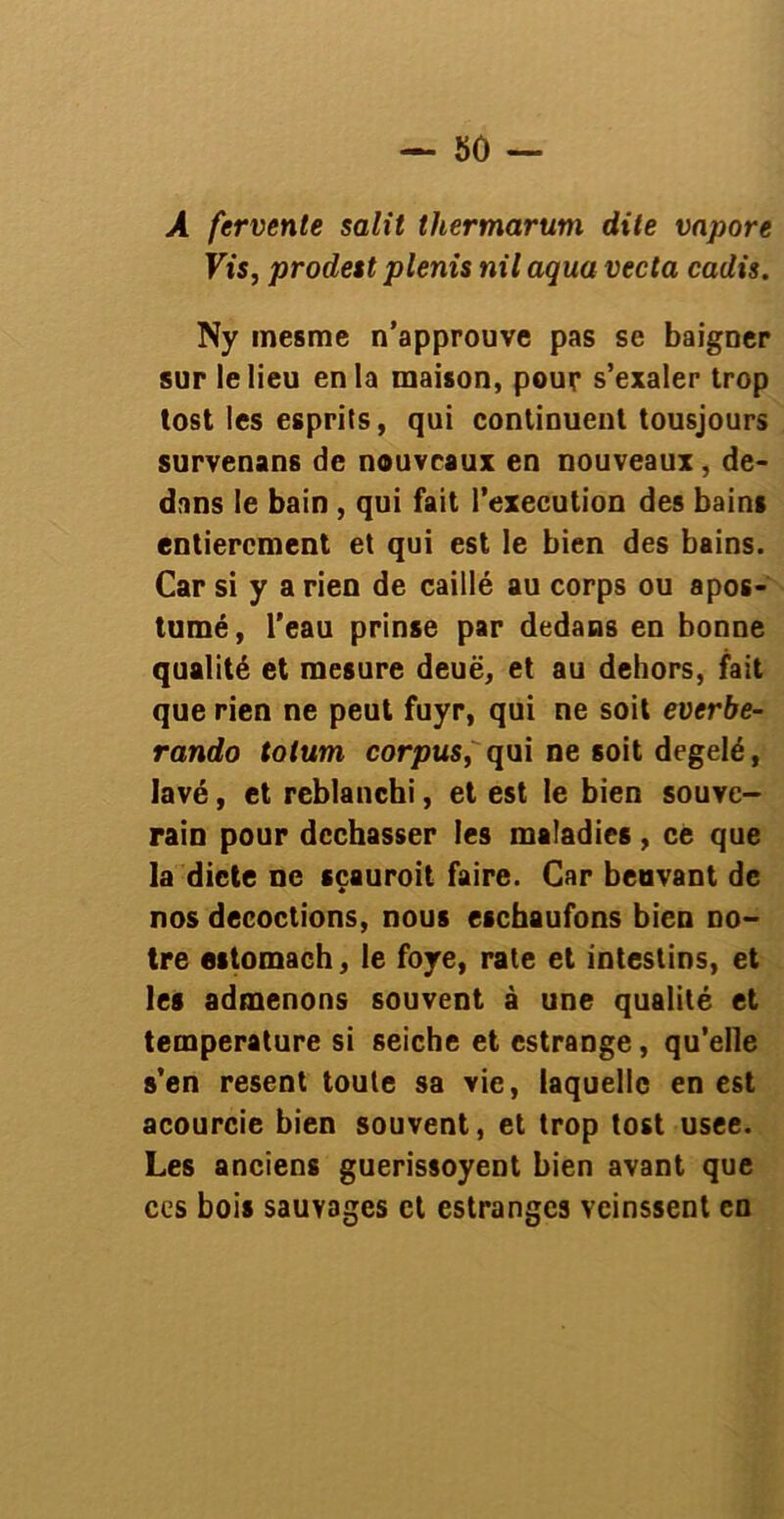 A fervente salit thermarum dite vapore Vis, prodest plenis nil aqua vecta cadis. Ny mesme n’approuve pas se baigner sur le lieu en la maison, pour s’exaler trop tost les esprits, qui continuent tousjours survenans de nouveaux en nouveaux, de- dans le bain , qui fait l’execution des bains entièrement et qui est le bien des bains. Car si y a rien de caillé au corps ou apos- tumé, l’eau prinse par dedans en bonne qualité et mesure deuë, et au dehors, fait que rien ne peut fuyr, qui ne soit everbe- rando totum corpus, qui ne soit degelé, lavé, et reblanchi, et est le bien souve- rain pour dcchasser les maladies, ce que la dicte ne sçauroit faire. Car benvant de nos décoctions, nous eschaufons bien no- tre estomach, le fore, rate et intestins, et les admenons souvent à une qualité et température si seiche et estrange, qu’elle s’en resent toute sa vie, laquelle en est acourcie bien souvent, et trop tost usee. Les anciens guerissoyent bien avant que ces bois sauvages et estranges veinssent en