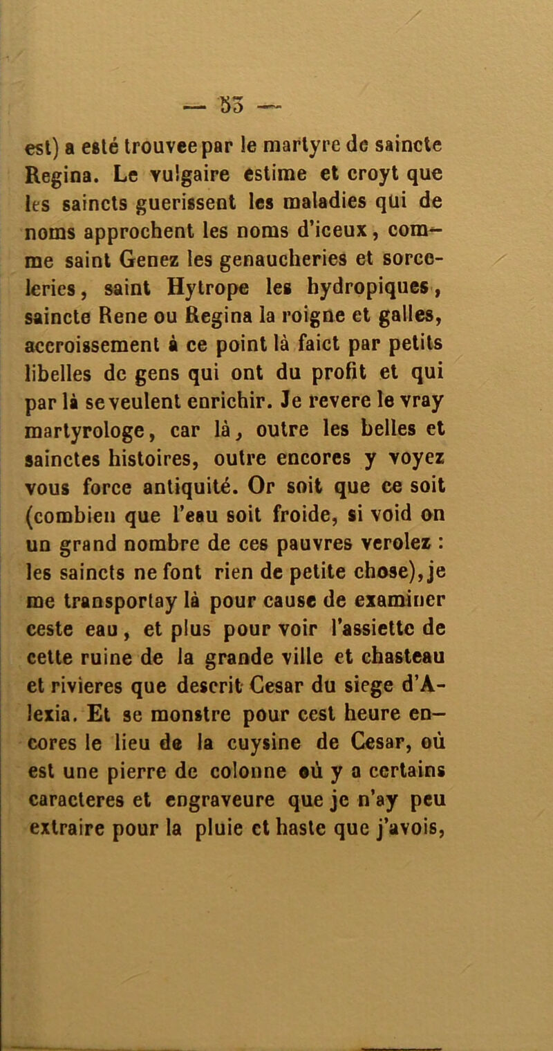 est) a esté trouvée par le martyre de saincte Regina. Le vulgaire estime et croyt que les saincts guérissent les maladies qui de noms approchent les noms d’iceux, com- me saint Genez les genaucheries et sorcc- leries, saint Hytrope les hydropiques, saincte Rene ou Regina la roigne et galles, accroissement à ce point là faict par petits libelles de gens qui ont du profit et qui par là se veulent enrichir. Je revere le vray martyrologe, car là, outre les belles et sainctes histoires, outre encores y voyez vous force antiquité. Or soit que ce soit (combien que l’eau soit froide, si void on un grand nombre de ces pauvres verolez : les saincts ne font rien de petite chose), je me transportay là pour cause de examiner ceste eau , et plus pour voir l’assiette de cette ruine de la grande ville et chasteau et rivières que deserit César du siégé d’A- lexia. Et se monstre pour cest heure en- cores le lieu de la cuysine de César, où est une pierre de colonne où y a certains caractères et engraveure que je n’ay peu extraire pour la pluie et hastc que j’avois,