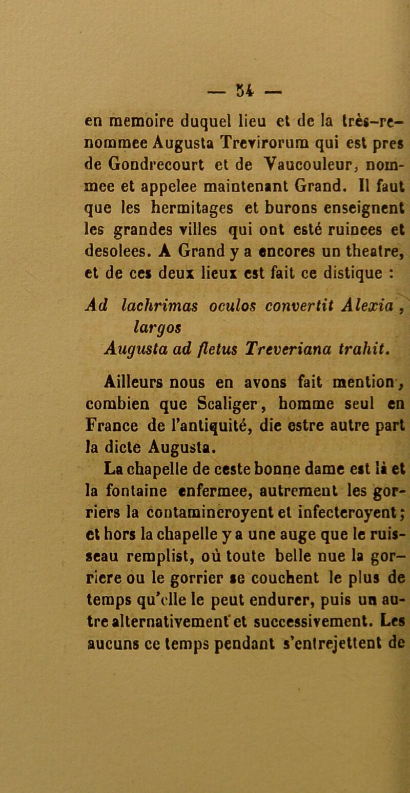 en mémoire duquel lieu et de la très-re- nommee Augusta ïreYirorum qui est près de Gondrecourt et de Vaucouleur, nom- mée et appelée maintenant Grand. Il faut que les hermitages et burons enseignent les grandes villes qui ont esté rumees et desolees. A Grand y a encores un theatre, et de ces deux lieux est fait ce distique : Ad lachrimas oculos convertit Alexia , largos Augusta ad fletus Treveriana trahit. Ailleurs nous en avons fait mention, combien que Scaliger, homme seul en France de l’antiquité, die estre autre part la dicte Augusta. La chapelle de ceste bonne dame est là et la fontaine enfermee, autrement les gor- riers la contamineroyent et infecteroyent ; et hors la chapelle y a une auge que le ruis- seau reraplist, où toute belle nue la gor- riere ou le gorrier se couchent le plus de temps qu’elle le peut endurer, puis un au- tre alternativement'et successivement. Les aucuns ce temps pendant s’entrejettent de