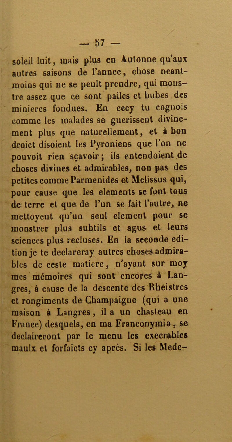 soleil luit, mais plus en Autonne qu’aux autres saisons de l’annee, chose néant- moins qui ne se peult prendre, qui mons- tre assez que ce sont pailes et bubes des minières fondues. En cecy tu cognois comme les malades se guérissent divine- ment plus que naturellement, et à bon droict disoient les Pyroniens que l'on ne pouvoit rien sçavoir ; ils entendoient de choses divines et admirables, non pas des petites comme Parmenides et Melissus qui, pour cause que les éléments se font tous de terre et que de l’un se fait l’autre, ne mettoyent qu’un seul clement pour se monstrer plus subtils et agus et leurs sciences plus recluses. En la seconde édi- tion je te declareray autres choses admira- bles de ceste matière, n’ayant sur moy mes mémoires qui sont encores à Lan- gres, à cause de la descente des Rheistrcs et rongiments de Champaigue (qui a une maison à Langres, il a un chasteau en France) desquels, en ma Franconymia , se declaireront par le menu les exécrables maulx et forfaicts cy après. Si les Mede-