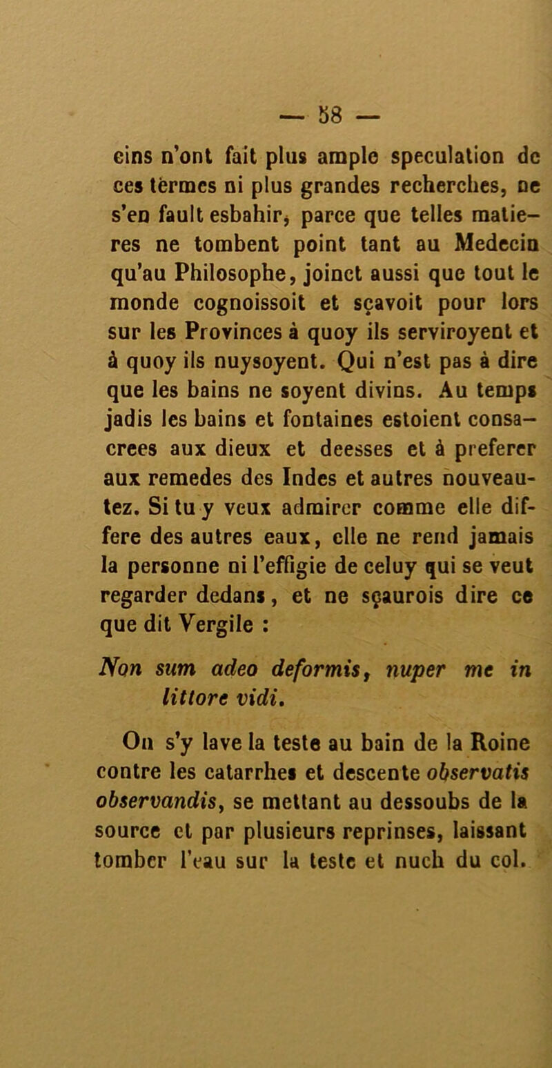 cins n'ont fait plus ample spéculation de ces termes ni plus grandes recherches, ne s’en fault esbahir* parce que telles matiè- res ne tombent point tant au Médecin qu’au Philosophe, joinct aussi que tout le monde cognoissoit et sçavoit pour lors sur les Provinces à quoy ils serviroyent et à quoy ils nuysoyent. Qui n’est pas à dire que les bains ne soyent divins. Au temps jadis les bains et fontaines estoient consa- crées aux dieux et deesses et à preferer aux remedes des Indes et autres nouveau- tez. Si tu y veux admirer comme elle dif- féré des autres eaux, elle ne rend jamais la personne ni l’effigie de celuy qui se veut regarder dedans, et ne sçaurois dire ce que dit Vergile : Non sum adeo deformis, nuper me in lit tore vidi. On s’y lave la teste au bain de la Roine contre les catarrhes et descente observatis observandis, se mettant au dessoubs de la source et par plusieurs reprinses, laissant tomber l’eau sur la teste et nuch du col.