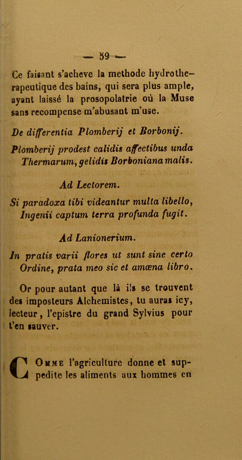 Ce faisant s’acheve la méthode hydrothé- rapeutique des bains, qui sera plus ample, ayant laissé la prosopolatrie où la Muse sans récompense m’abusant m’use. De différentiel Plomberij et Borbonij. Plomberij prodest calidis affectibus unda Thermarum, gelidis Borboniana malts. Ad Lectorem. Si paradoxa tibi videantur multa libello, lngenii captum terra profunda fugit. Ad Lanionerium. Jn pratis varii flores ut sunt sine certo Ordine, prata meo sic et amœna libro. Or pour autant que là ils se trouvent des imposteurs Alchemistes, tu auras icy, lecteur, l’epistre du grand Sylvius pour t’en sauver. COmme l’agriculture donne et sup- pedite les aliments aux hommes en