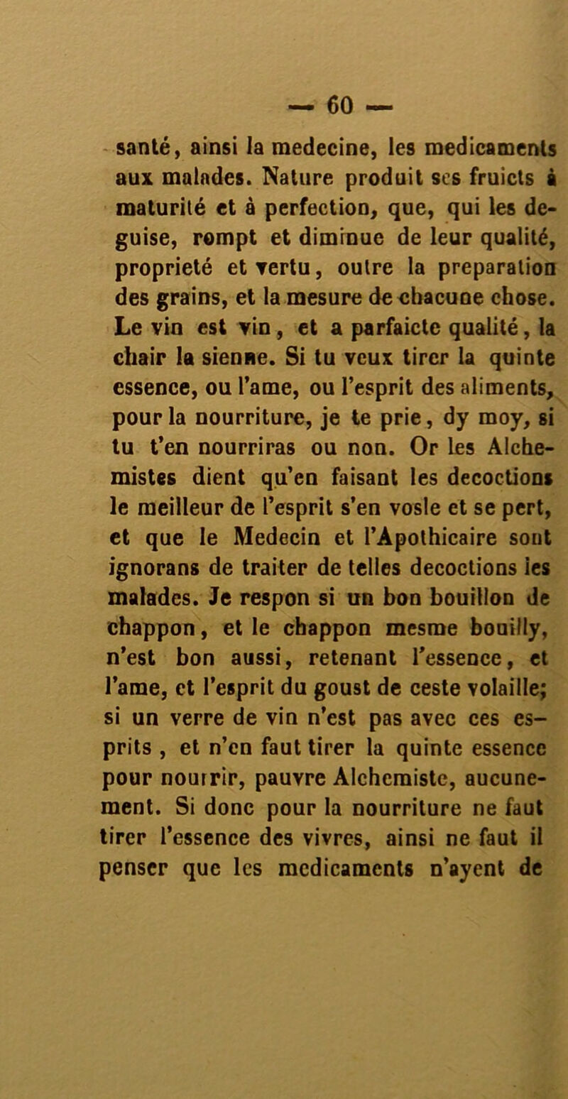 santé, ainsi la medecine, les médicaments aux malades. Nature produit scs fruicts à maturité et a perfection, que, qui les de- guise, rompt et diminue de leur qualité, propriété etYertu, outre la préparation des grains, et la mesure de chacune chose. Le vin est vin , et a parfaictc qualité, la chair la sienne. Si tu veux tirer la quinte essence, ou Pâme, ou l’esprit des aliments, pour la nourriture, je te prie, dy moy, si tu t’en nourriras ou non. Or Les Alche- mistes dient qu’en faisant les décoctions le meilleur de l’esprit s’en vosle et se pert, et que le Médecin et l’Apothicaire sont ignorans de traiter de telles décoctions ies malades. Je respon si un bon bouillon de chappon, et le chappon mesme bouilly, n’est bon aussi, retenant l’essence, et l’ame, et l’esprit du goust de ceste volaille; si un verre de vin n’est pas avec ces es- prits , et n’en faut tirer la quinte essence pour nourrir, pauvre Alchcraiste, aucune- ment. Si donc pour la nourriture ne faut tirer l’essence des vivres, ainsi ne faut il penser que les médicaments n’ayent de