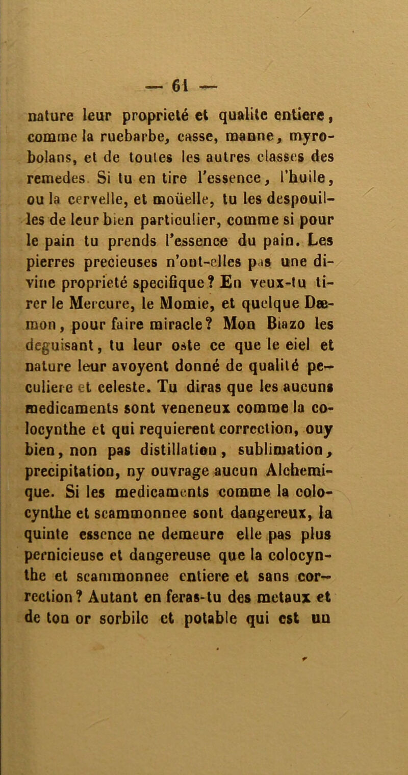nature leur propriété et qualité entière, comme la rucbarbe, casse, manne, myro- bolans, et de toutes les autres classes des remedes Si tu en tire l'essence, l’huile, ou la cervelle, et moüelle, tu les despouil- les de leur bien particulier, comme si pour le pain tu prends l'essence du pain. Les pierres précieuses n’ont-elles pas une di- vine propriété spécifique? En veux-tu ti- rer le Mercure, le Momie, et quelque Dæ- mon, pour faire miracle? Mon Biazo les déguisant, tu leur oste ce que le eiel et nature leur avoyent donné de qualité pe- culiere et celeste. Tu diras que les aucuns médicaments sont veneneux comme la co- locynthe et qui requièrent correction, ouy bien, non pas distillation, sublimation, précipitation, ny ouvrage aucun Alcherai- que. Si les médicaments comme la colo- cynthe et scammonnee sont dangereux, la quinte essence ne demeure elle pas plus pernicieuse et dangereuse que la colocyn- the et scammonnee entière et sans cor- rection? Autant en feras-tu des métaux et de ton or sorbiic ci potable qui est un