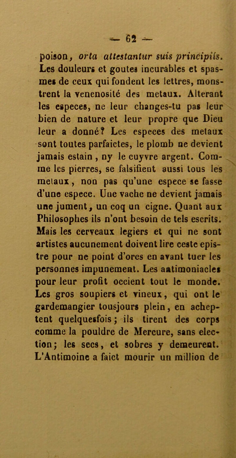 poison, or ta attestanlar suis principiîs. Les douleurs et goûtes incurables et spas- mes de ceux qui fondent les lettres, mons- trent la vénénosité des métaux. Altérant les especes, ne leur changes-tu pas leur bien de nature et leur propre que Dieu leur a donné? Les especes des métaux sont toutes parfaictes, le plomb ne devient jamais estain , ny le cuyvre argent. Com- me les pierres, se falsifient aussi tous les métaux, non pas qu’une espece se fasse d’une espece. Une vache ne devient jamais une jument, un coq un cigne. Quant aux Philosophes ils n’ont besoin de tels escrits. Mais les cerveaux legiers et qui ne sont artistes aucunement doivent lire cestc epis- tre pour ne point d’ores en avant tuer les personnes impunément. Les aatimoniacles pour leur profit occient tout le monde. Les gros soupiers et vineux, qui ont le gardemangier tousjours plein, en achep- tent quelquesfois ; ils tirent des corps comme la pouldre de Mercure, sans élec- tion; les secs, et sobres y demeurent. L’Antimoine a faict mourir un million de