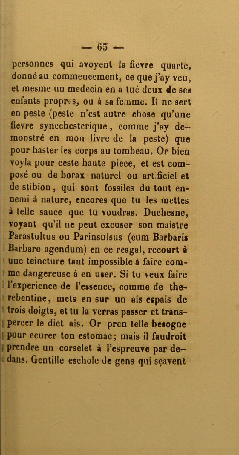 personnes qui avoyent la fievre quarte, donné au commencement, ce que j’ay veu, et raesme un médecin en a tué deux de ses enfants propres, ou à sa femme. Il ne sert en peste (peste n’est autre chose qu’une fievre synechesterique, comme j’ay de- monslré en mon livre de la peste) que pour haster les corps au tombeau. Or bien voyla pour ceste haute piece, et est com- posé ou de borax naturel ou arfficiel et de stibion, qui sont fossiles du tout en- nemi à nature, encores que tu les mettes à telle sauce que tu voudras. Duchesne, voyant qu’il ne peut excuser son maistre Parastultus ou Parinsulsus (cum Barbaris Barbare agendum) en ce reagal, recourt à une teincture tant impossible à faire com- me dangereuse à en user. Si tu veux faire l’experience de l’essence, comme de the- rebentine, mets en sur un ais espais de trois doigts, et tu la verras passer et trans- percer le dict ais. Or pren telle besogne pour ecurer ton estomac; mais il faudroit prendre un corselet à l’espreuve par de- dans. Gentille escholc de gens qui sçavent