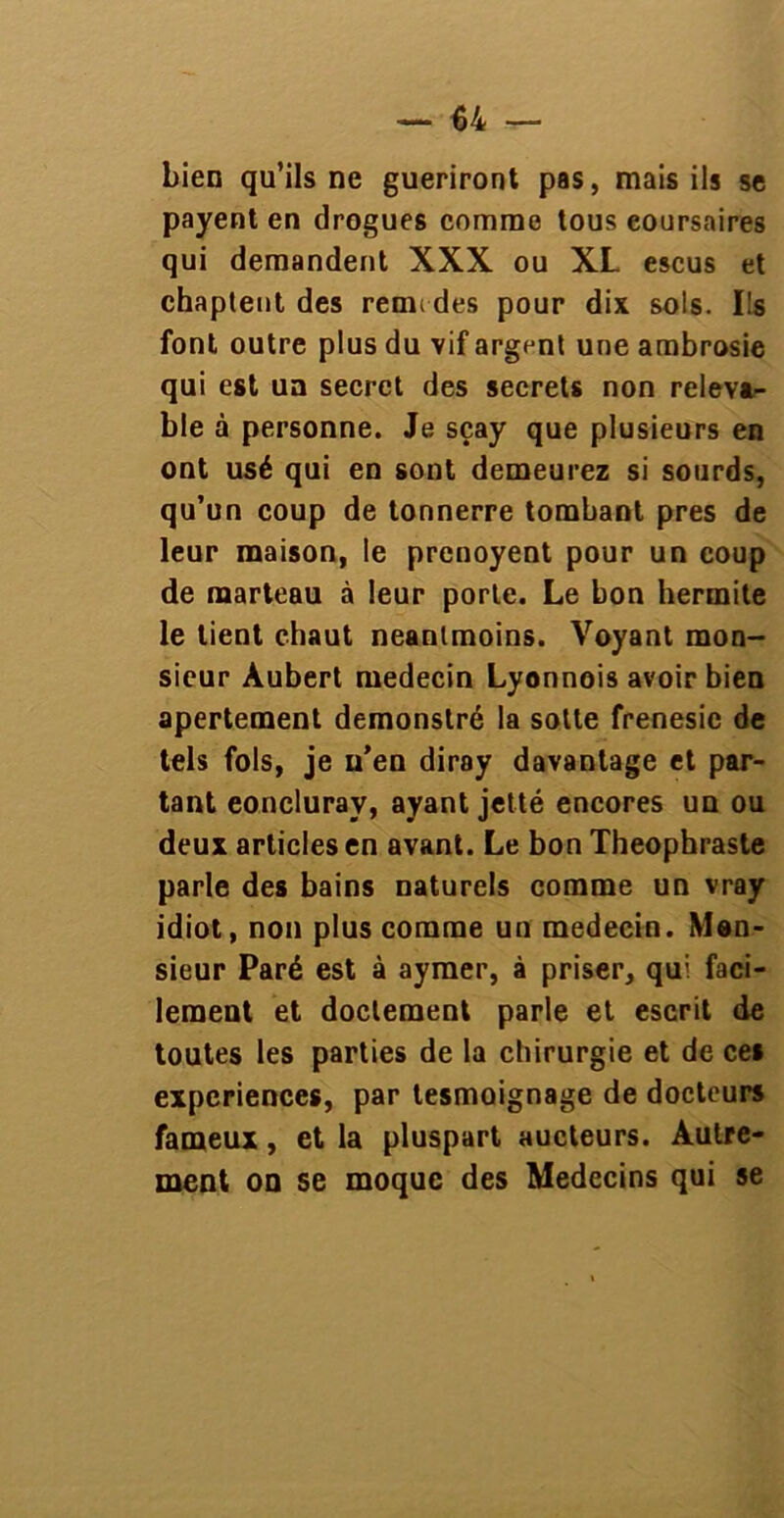 bien qu’ils ne guériront pas, mais ils se payent en drogues comme tous eoursaires qui demandent XXX ou XL escus et chaptent des remi des pour dix sols. Ils font outre plus du vif argent une ambrosie qui est un secret des secrets non releva- ble à personne. Je sçay que plusieurs en ont usé qui en sont demeurez si sourds, qu’un coup de tonnerre tombant près de leur maison, le prenoyent pour un coup de marteau à leur porte. Le bon hermite le tient chaut neanlmoins. Voyant mon- sieur Aubert médecin Lyonnois avoir bien apertement demonstré la sotte frénésie de tels fols, je u’en diray davantage et par- tant eoncluray, ayant jetté encores un ou deux articles en avant. Le bon Théophraste parle des bains naturels comme un vray idiot, non plus comme un médecin. Mon- sieur Paré est à aymer, à priser, qui faci- lement et doctement parle et escrit de toutes les parties de la chirurgie et de ces expériences, par tesmoignage de docteurs fameux, et la pluspart aucteurs. Autre- ment on se moque des Médecins qui se