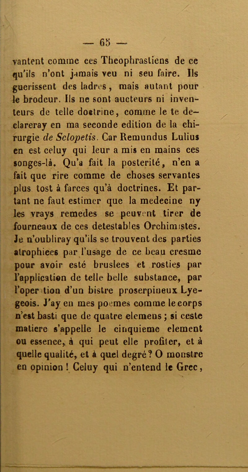 vantent comme ces Theophrastiens de ce qu’ils n’ont jamais veu ni seu faire. Ils guérissent des ladres , mais autant pour le brodeur. Ils ne sont aucteurs ni inven- teurs de telle doelrine, comme le te de- clareray en ma seconde édition de la chi- rurgie de Sclopetis. Car Remundus Lulius en est celuy qui leur a mis en mains ces songes-là. Qu’a fait la postérité, n’en a fait que rire comme de choses servantes plus tost à farces qu’à doctrines. Et par- tant ne faut estimer que la medecine ny les vrays remedes se peuvent tirer de fourneaux de ces détestables Orchimistes. Je n’oubliray qu’ils se trouvent des parties atrophiées par l’usage de ce beau cresme pour avoir esté bruslees et rosties par l’application de telle belle substance, par Toper lion d’un bistre proserpineux Lye- geois. J'ay en mes poemes comme le corps n’est basti que de quatre elemens ; si ceste matière s’appelle le cinquième element ou essence, à qui peut elle profiter, et à quelle qualité, et à quel degré? O monstre en opinion ! Celuy qui n’entend le Grec,