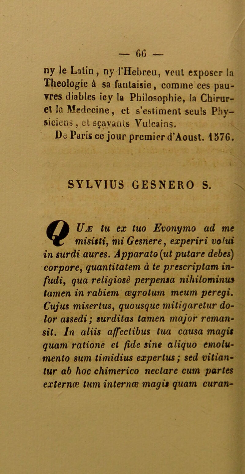 ny le Latin, ny l’Hebrcu, veut exposer la Théologie à sa fantaisie, comme ces pau- vres diables icy la Philosophie, la Chirur- et la Médecine, et s’estiment seuls Phy- siciens, et sçavants Vulcains. De Paris ce jour premier d’Aoust. 1576. SYLVIUS GESNERO S. Uæ tu ex tuo Evonymo ad me misisti, mi Gesnere, experiri votui in surdi aures. Apparato (ut putare debes) corpore, quantitatem à te prescriptam in- fudi, qua religiosè perpensa nihilominus tamen in rabiem œgrotum meum peregi. Cujus miser tus, quousque mitigaretur do- lor assedi; surditas tamen major reman- sit. In aliis affectibus tua causa magis quam ratione et fide sine aliquo emolu- mento sum timidius expertus; sed vitian- tur ab hoc chimerico neclare cum partes externœ tum internœ magis quam curan-