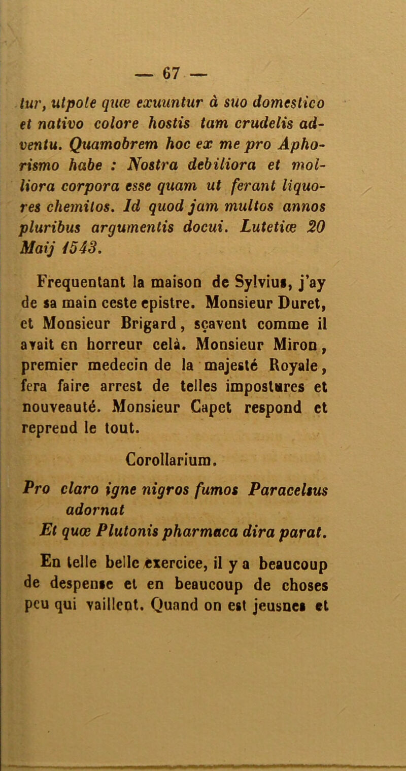 tur, utpole quœ exuuntur à suo domestico et nativo colore hostis tam crudelis ad- ventu. Quamobrem hoc ex me pro Apho- rismo ha.be : Nostra debiliora et moi- liora corpora esse quam ut feront liquo- res chemitos. ld quod jam multos annos pluribus arguments docui. Lutetiœ 20 Maij i543. Fréquentant la maison de Syîviui, j’ay de sa main ceste epistre. Monsieur Duret, et Monsieur Brigard, sçavent comme il avait en horreur celà. Monsieur Miron, premier médecin de la majesté Royale, fera faire arrest de telles impostures et nouveauté. Monsieur Capet respond et reprend le tout. Corollarium. Pro claro igné nigros fumos Paraceltus adornat Et quœ Plutonis pharmaca dira parat. En telle belle exercice, il y a beaucoup de despense et en beaucoup de choses peu qui vaillent. Quand on est jeusnes et