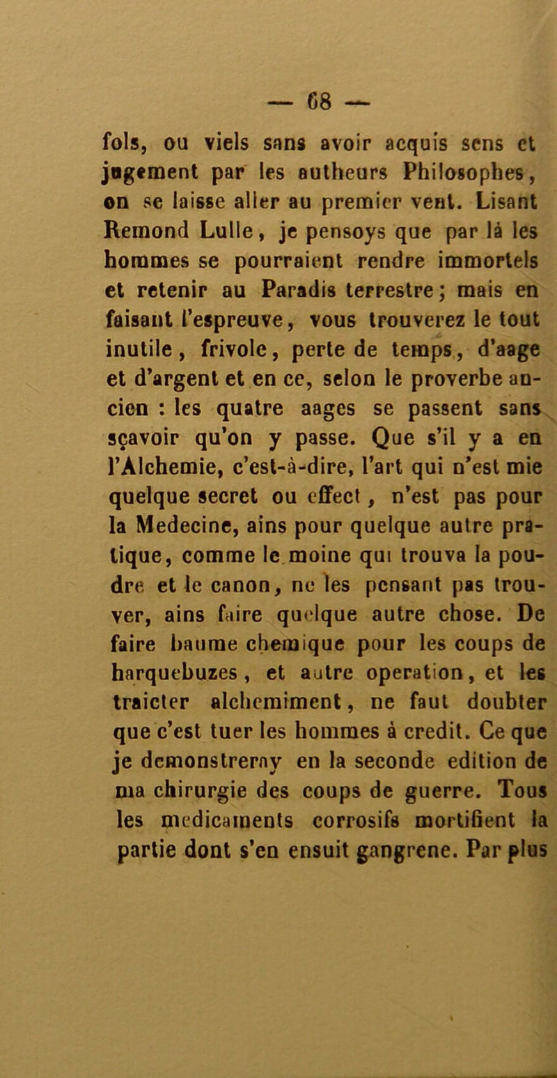 fols, ou viels sans avoir acquis sens et jugement par les autheurs Philosophes, on se laisse aller au premier vent. Lisant Rémond Lulle, je pensoys que par là les hommes se pourraient rendre immortels et retenir au Paradis terrestre; mais en faisant l’espreuve, vous trouverez le tout inutile, frivole, perte de temps, d’aage et d’argent et en ce, selon le proverbe an- cien : les quatre aages se passent sans sçavoir qu’on y passe. Que s’il y a en l’Alchemie, c’est-à-dire, l’art qui n’est mie quelque secret ou effect, n’est pas pour la Medecine, ains pour quelque autre pra- tique, comme le moine qui trouva la pou- dre et le canon, ne les pensant pas trou- ver, ains faire quelque autre chose. De faire baume chemique pour les coups de harquebuzes , et autre operation, et les traicter alchcmiment, ne faut doubter que c’est tuer les hommes à crédit. Ce que je demonstrerny en la seconde édition de ma chirurgie des coups de guerre. Tous les médicaments corrosifs mortifient la partie dont s’en ensuit gangrené. Par plus