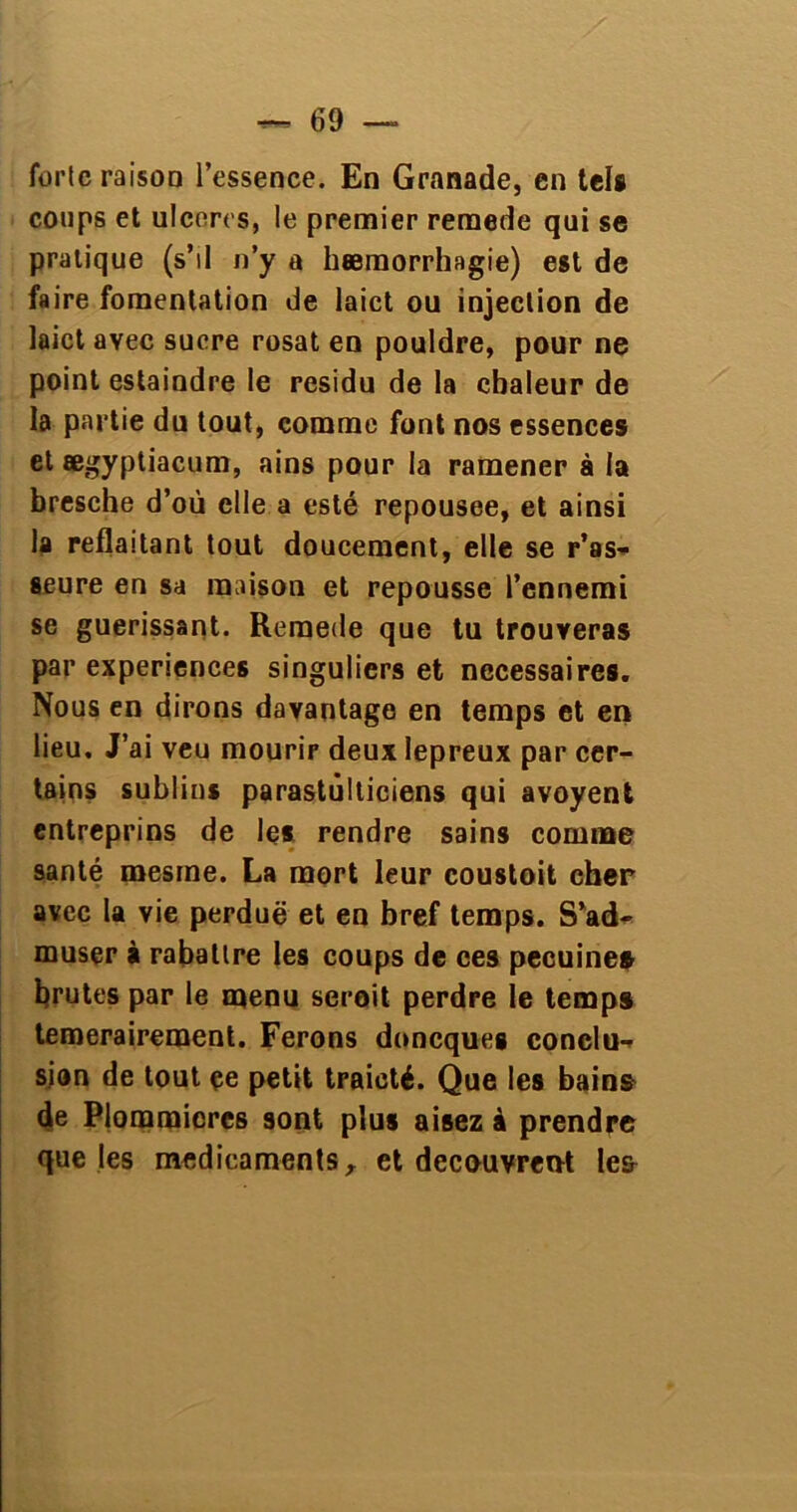 forte raison l’essence. En Granade, en tels coups et ulcérés, le premier remede qui se pratique (s’il n’y a hæmorrhagie) est de faire fomentation de laict ou injection de laict avec sucre rosat en pouldre, pour ne point estaindre le résidu de la chaleur de la partie du tout, comme font nos essences et ægyptiacum, ains pour la ramener à la bresche d’où elle a esté repousee, et ainsi la reflaitant tout doucement, elle se r’as* seure en sa maison et repousse l’ennemi se guérissant. Remede que tu trouveras par expériences singuliers et necessaires. Nous en dirons davantage en temps et en lieu. J’ai veu mourir deux lepreux par cer- tains sublins parastûlticiens qui avoyent entreprins de les rendre sains comme santé mesine. La mort leur coustoit cher avec la vie perdue et en bref temps. S’ad- muser à rabattre les coups de ces pecuine* brutes par le menu serait perdre le temps temerairement. Ferons donequeg conclu- sion de tout çe petit traicté. Que les bains de Plomraicrcs sont plus aisez à prendre que les médicaments x et découvrent le&
