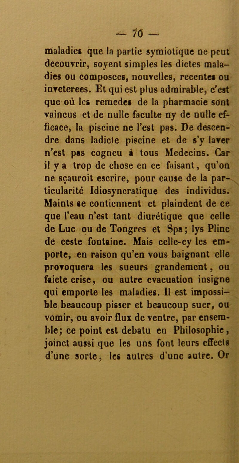 — 10 — maladies que la partie symiotique ne peut découvrir, soyenl simples les dictes mala- dies ou composées, nouvelles, recentes ou inveterees. Et qui est plus admirable, c'est que où les remedes de la pharmacie sont vaincus et de nulle faculté ny de nulle ef- ficace, la piscine ne l’est pas. De descen- dre dans ladicle piscine et de s’y laver n’est pas cogneu à tous Médecins. Car il y a trop de chose en ce faisant, qu’on ne sçauroit escrire, pour cause de la par- ticularité Idiosyncratique des individus. Maints se contiennent et plaindent de ce que l’eau n’est tant diurétique que celle de Luc ou de Tongrcs et Spa ; lys Pline de ceste fontaine. Mais celle-cy les em- porte, en raison qu’en vous baignant elle provoquera les sueurs grandement, ou faicte crise, ou autre évacuation insigne qui emporte les maladies. 11 est impossi- ble beaucoup pisser et beaucoup suer, ou vomir, ou avoir flux de ventre, par ensem- ble; ce point est debatu en Philosophie, joinct aussi que les uns font leurs effecta d’une sorte, les autres d’une autre. Or