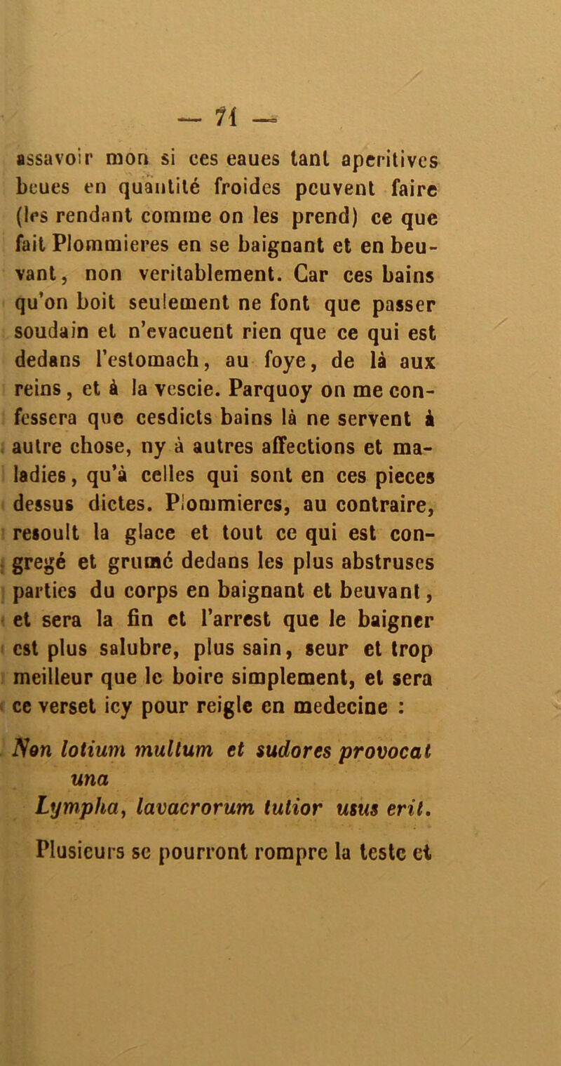 n — assavoir mon si ces eaues tant aperitives bcucs en quantité froides peuvent faire (les rendant comme on les prend) ce que fait Plommieres en se baignant et en beu- vant, non véritablement. Car ces bains qu’on boit seulement ne font que passer soudain et n’evacuent rien que ce qui est dedans l’eslomach, au foye, de là aux reins, et à la vescie. Parquoy on me con- fessera que cesdicts bains là ne servent à autre chose, ny à autres affections et ma- ladies , qu’à celles qui sont en ces pièces dessus dictes. Plommieres, au contraire, resoult la glace et tout ce qui est con- gregé et grunié dedans les plus abstruses parties du corps en baignant et beuvant, et sera la fin et l’arrest que le baigner est plus salubre, plus sain, seur et trop meilleur que le boire simplement, et sera ce verset icy pour reigle en medecine : Non lotium mullum et sudores provocat una Lympha, lavacrorum tulior mus erit. Plusieurs sc pourront rompre la teste et