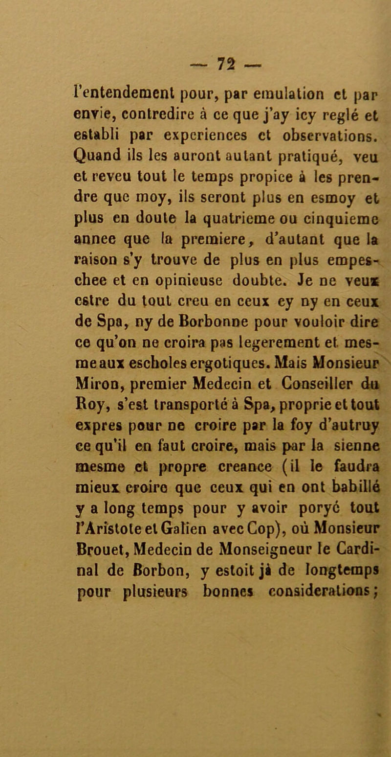 l’entendement pour, par émulation et par envie, contredire à ce que j’ay icy réglé et establi par expériences et observations. Quand ils les auront autant pratiqué, veu et reveu tout le temps propice à les pren- dre que moy, ils seront plus en esmoy et plus en doute la quatrième ou cinquième annee que la première, d’autant que la raison s’y trouve de plus en plus empes- chee et en opinieuse doubte. Je ne veux estre du tout creu en ceux cy ny en ceux de Spa, ny de Borbonne pour vouloir dire ce qu’on ne croira pas legerement et mes- meaux escholesergotiques. Mais Monsieur Miron, premier Médecin et Conseiller du Roy, s’est transporté à Spa, proprie et tout exprès pour ne croire par la foy d’autruy ce qu’il en faut croire, mais par la sienne mesme et propre creance (il le faudra mieux croire que ceux qui en ont babillé y a long temps pour y avoir poryé tout l’Àri'stole et Galien avecCop), où Monsieur Brouet, Médecin de Monseigneur le Cardi- nal de Borbon, y estoit jà de longtemps pour plusieurs bonnes considérations;