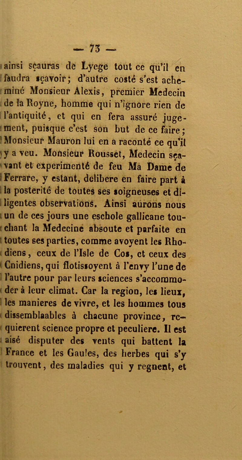 — 75 — ainsi sçauras de Lyege tout ce qu’il en faudra sçavoir; d’autre costé s’est ache- miné Monsieur Alexis, premier Médecin de la Royne, homme qui n’ignore rien de l’antiquité, et qui en fera assuré juge- ment, puisque c’est son but de ce faire; 'Monsieur Mauron lui en a raconté ce qu’il )y a veu. Monsieur Rousset, Médecin sea- 'vant et expérimenté de feu Ma Dame de t Ferrare, y estant, délibéré en faire part à I la postérité de toutes ses soigneuses et di- i ligentes observations. Ainsi aurons nous i un de ces jours une eschole gallicane tou- t chant la Medecine absoute et parfaite en • toutes ses parties, comme avoyent les Rho- diens, ceux de l’Isle de Cos, et ceux des • Cnidiens, qui flotissoyent à l’envy l’une de l’autre pour par leurs sciences s’accommo- 1 der à leur climat. Car la région, les lieux, les maniérés de vivre, et les hommes tous ■ dissemblables à chacune province, re- quièrent science propre et peculiere. Il est aisé disputer des vents qui battent la France et les Gaules, des herbes qui s’y trouvent, des maladies qui y régnent, et