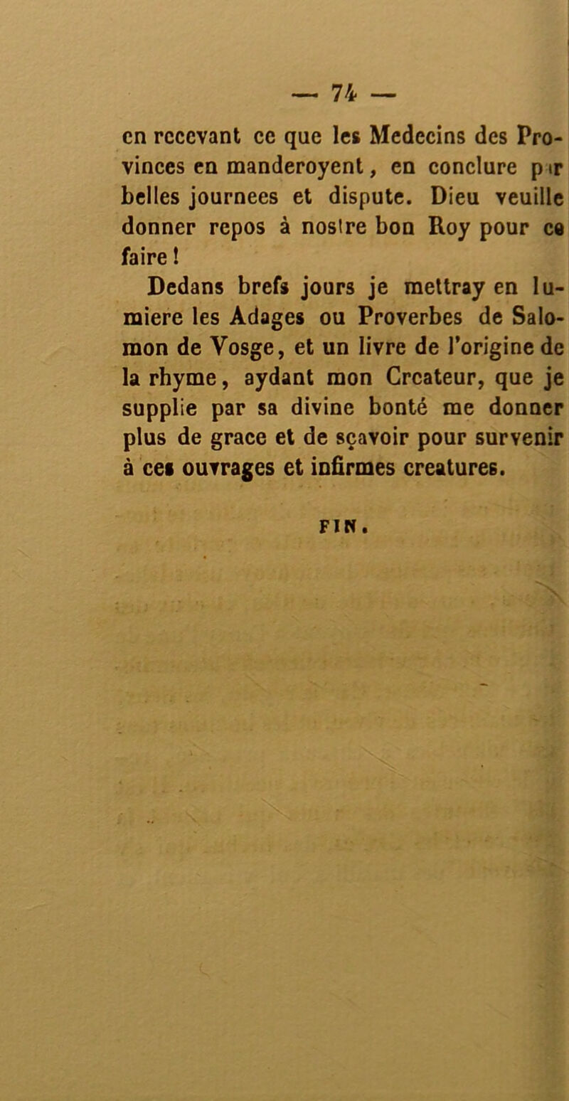 en recevant ce que les Médecins des Pro- vinces en manderoyent, en conclure p ir belles journées et dispute. Dieu veuille donner repos à noslre bon Roy pour ce faire ! Dedans brefs jours je raettray en lu- mière les Adages ou Proverbes de Salo- mon de Vosge, et un livre de l’origine de la rhyme, aydant mon Créateur, que je supplie par sa divine bonté me donner plus de grâce et de sçavoir pour survenir à ces ouvrages et infirmes créatures. FIN.