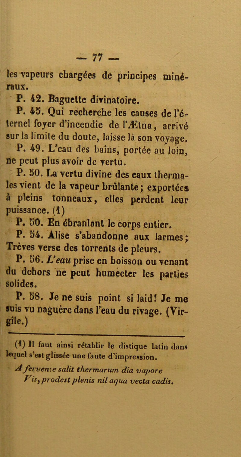 les vapeurs chargées de principes miné- raux. P. 42. Baguette divinatoire. P. 45. Qui recherche les causes de l’é- ternel foyer d’incendie de l’Ætna, arrivé sur la limite du doute, laisse là son voyage. P. 49. L’eau des bains, portée au loin, ne peut plus avoir de vertu. P. 50. La vertu divine des eaux therma- les vient de la vapeur brûlante; exportées à pleins tonneaux, elles perdent leur puissance. (1) P. 50. En ébranlant le corps entier. P. 54. Alise s’abandonne aux larmes; Trêves verse des torrents de pleurs. P. 56. L’eau prise en boisson ou venant du dehors ne peut humecter les parties solides. P. 58. Je ne suis point si laid! Je me suis vu naguère dans l’eau du rivage. (Vir- gile.) (4) Il faut ainsi rétablir le distique latin dans lequel s’est glissée une faute d’impression. A fer-ven:e salit thermarum dia vapore Vis} prodest plenis nil aqua vecla cadis.