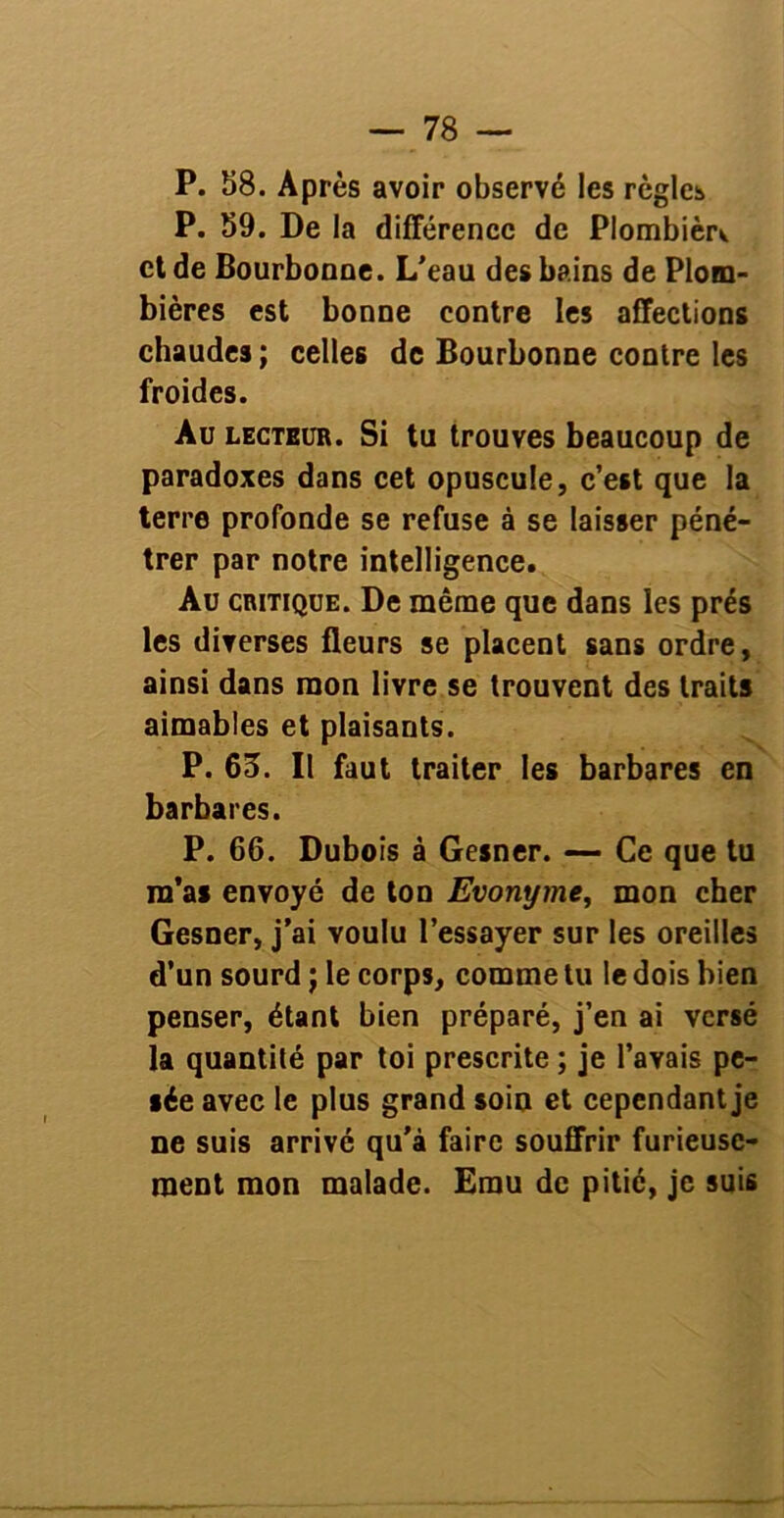 P. 58. Après avoir observé les règles P. 59. De la différence de Plombièr^ et de Bourbonne. L’eau des bains de Plom- bières est bonne contre les affections chaudes ; celles de Bourbonne contre les froides. Au lecteur. Si tu trouves beaucoup de paradoxes dans cet opuscule, c’est que la terre profonde se refuse à se laisser péné- trer par notre intelligence. Au critique. De même que dans les prés les diverses fleurs se placent sans ordre, ainsi dans mon livre se trouvent des traits aimables et plaisants. P. 65. Il faut traiter les barbares en barbares. P. 66. Dubois à Gesner. — Ce que tu m’as envoyé de ton Evonyme, mon cher Gesner, j’ai voulu l’essayer sur les oreilles d’un sourd j le corps, comme tu le dois bien penser, étant bien préparé, j’en ai versé la quantité par toi prescrite ; je l’avais pe- sée avec le plus grand soin et cependant je ne suis arrivé qu’à faire souffrir furieuse- ment mon malade. Emu de pitié, je suis